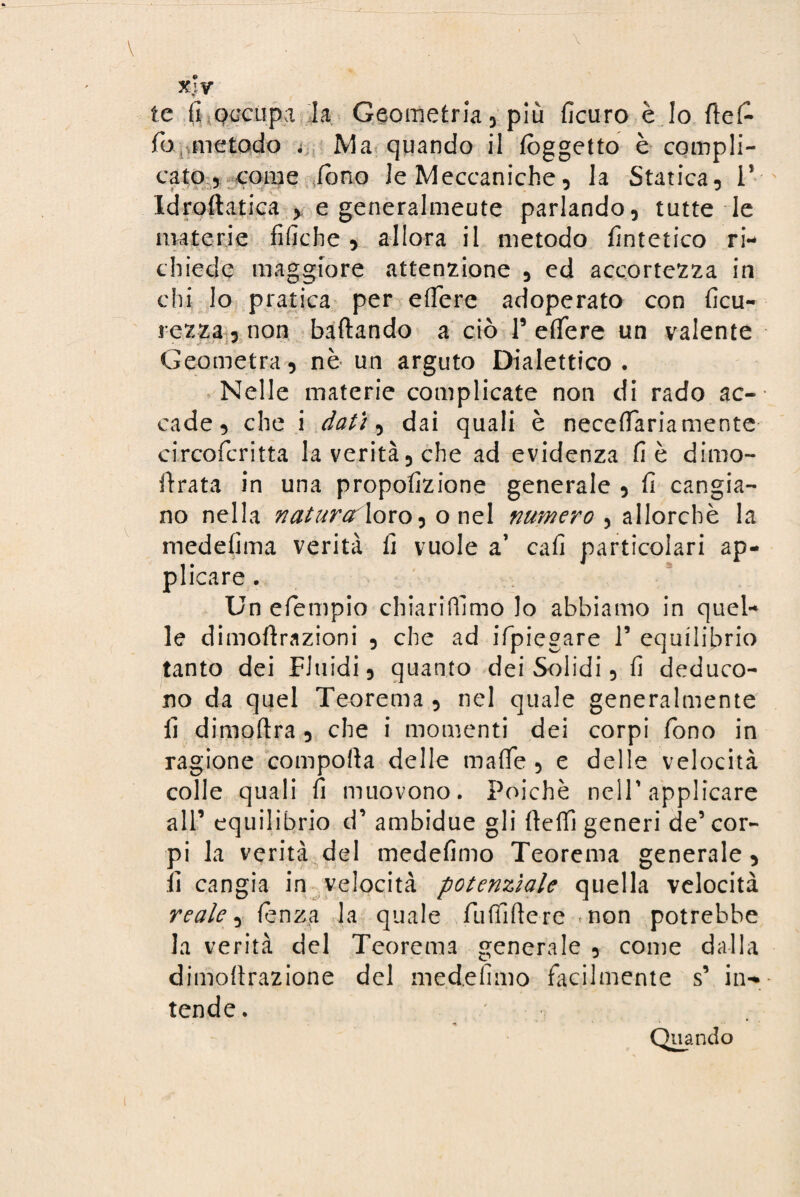 xjy te fi occupa la Geometria , più ficuro è Io rte£ fo metodo . Ma quando il (oggetto è compli¬ cato 5 come fono le Meccaniche, la Statica, V Idroftatica > e generalmeute parlando, tutte le materie fifiche , allora il metodo fintetico ri¬ chiede maggiore attenzione , ed accortezza in chi lo pratica per edere adoperato con ficu- i ezza, non baftando a ciò V efTere un valente Geometra, nè un arguto Dialettico. Nelle materie complicate non di rado ac¬ cade, che i dati, dai quali è necefiariamente circofcritta la verità, che ad evidenza fi è dimo- rtrata in una propofizione generale , fi cangia¬ no nella natura loro ^ o nel numero , allorché la medefima verità li vuole a’ cali particolari ap¬ plicare . Un efiempio chiariamo Io abbiamo in quel¬ le dimortrazioni , che ad ifpiegare 1’ equilibrio tanto dei Fluidi, quanto dei Solidi, fi deduco¬ no da quel Teorema , nel quale generalmente fi dimoftra , che i momenti dei corpi fono in ragione comporta delle mafie, e delle velocità colle quali fi muovono. Poiché nell'applicare all’ equilibrio d’ ambidue gli rteffi generi de’ cor¬ pi la verità del medefimo Teorema generale, fi cangia in velocità potenziale quella velocità reale, lenza la quale fu Alfiere «non potrebbe la verità del Teorema generale , come dalla dimortrazione del medefimo facilmente s’ in¬ tende. Quando