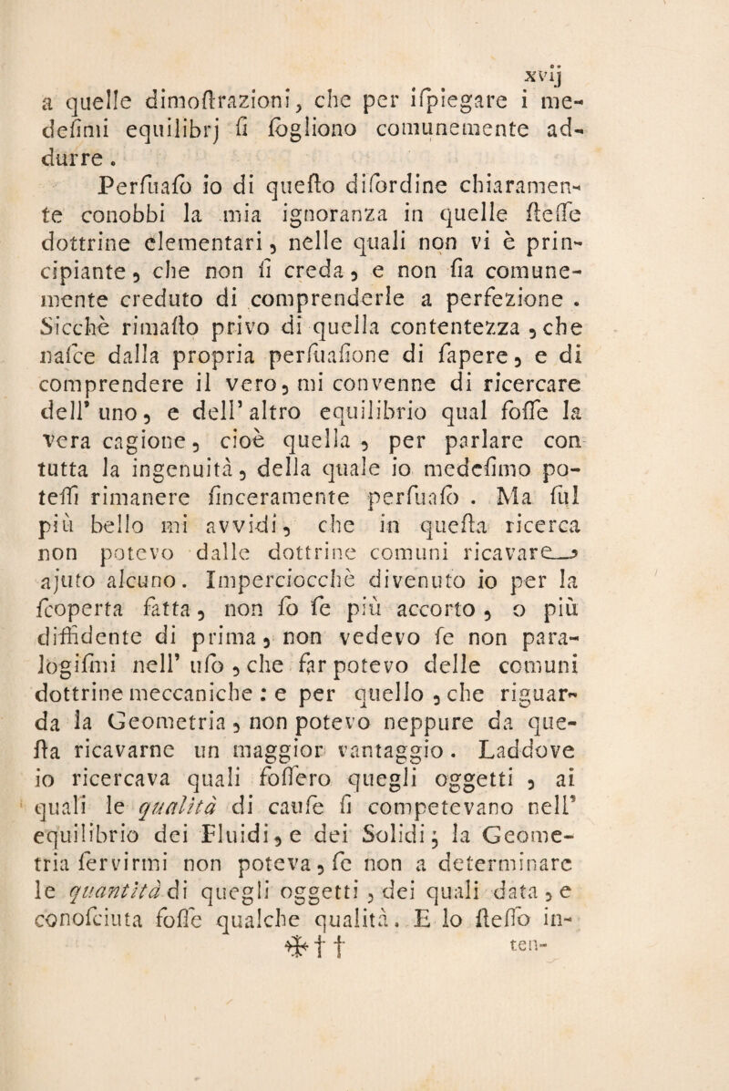 XVij a quelle dimoftrazioni ? che per ifpiegare i me¬ desimi equilibrj fi fogliono comunemente ad¬ durre e Perfuafo io di quello difordine chiaramen¬ te conobbi la mia ignoranza in quelle fleffie dottrine elementari, nelle quali non vi è prin¬ cipiante , che non fi creda, e non fia comune¬ mente creduto di comprenderle a perfezione . Sicché rimafio privo di quella contentezza , che nafee dalla propria perfuafione di fapere, e di comprendere il vero, mi convenne di ricercare dell’uno, e dell’ altro equilibrio qual foffe la vera cagione, cioè quella, per parlare con tutta la ingenuità, della quale io medefimo po¬ tete rimanere {laceramente perfuafo . Ma fili più bello mi avvidi, che in quella ricerca non potevo dalle dottrine comuni ricavarci—* ajuto alcuno. Imperciocché divenuto io per la feoperta fatta, non fo fe più accorto, o più diffidente di prima, non vedevo fe non para- log i fini nell’ufo, che far potevo delle comuni dottrine meccaniche : e per quello, che riguar¬ da la Geometria, non potevo neppure da que¬ lla ricavarne un maggior vantaggio. Laddove io ricercava quali fodero quegli oggetti , ai quali le qualità di caule fi competevano nelP equilibrio dei Fluidi, e dei Solidi, la Geome¬ tria fervirmi non poteva, fe non a determinare le quantità A i quegli oggetti , dei quali data, e conofeiuta foffe qualche qualità. E io fteffio in- f j* tea-