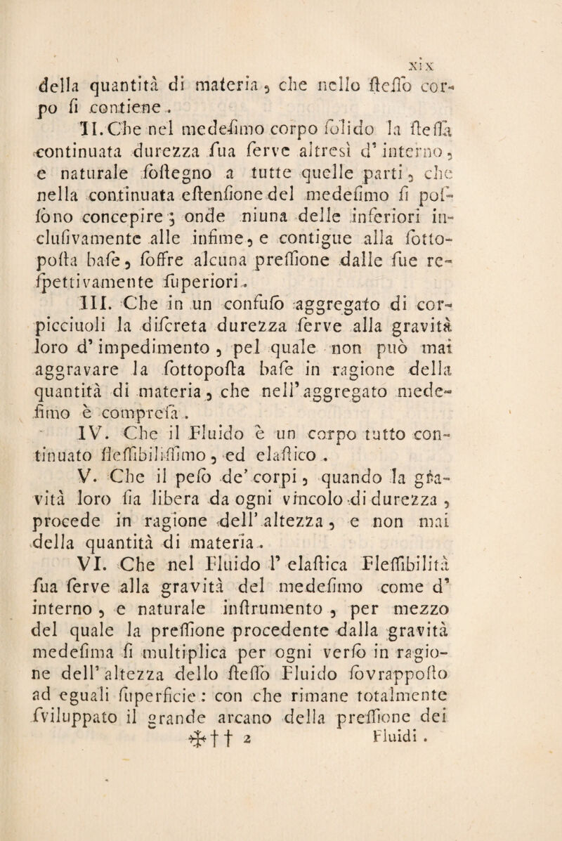 XIX della quantità di materia 5 che nello lìdio cor¬ po fi .contiene . IL Che nel mede-fimo corpo foli do la ftefla continuata durezza Tua ferve altresì d’interno 5 e naturale iòlìegno a tutte quelle parti , che nella continuata eftenfione del medefimo fi pol¬ lò no concepire 5 onde niuna delle inferiori in- clufivamentc alle infime 3 e contigue alla lòtto- polla baie 5 loffre alcuna prdfione dalle fu e re- lp e 11 i v a m e n t e fu p e r i 0 r i III. Che in un confilo aggregato di cor- picciuoli la dilcreta durezza ferve alla gravità loro d’impedimento, pel quale non può mai aggravare la fottopolìa baie in ragione della quantità di materia, che nell’aggregato mede- fimo è compre!a , IV. Che il Fluido è un corpo tutto con¬ tinuato fieflibiliffimo 3 ed elafiico . V. Che il pelò -de? corpi, -quando la gra¬ vità loro fia libera da ogni vincolo di durezza , procede in ragione dell’altezza 3 e non mai della quantità di materia . VI. Che nel Fluido F elafiica Flefllbilità fua ferve alla gravità del medefimo come d’ interno 3 e naturale infirumento 5 per mezzo del quale la preffione procedente dalla gravità -me definì a fi ni u Iti-plica per ogni vcrlò in ragio¬ ne dell’altezza dello fiefiò Fluido fòvrappofio ad eguali fuperficie: con che rimane totalmente fviluppato il grande arcano della preffione dei
