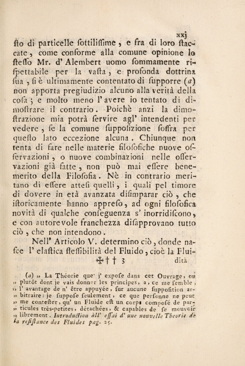 XXJ fto dì particelle fottiliflìme 5 e fra di loro ftac- cate 5 come conforme alla comune opinione lo {ledo Mr. d’Alembert uomo fommamente ri- Ipettabile per la valla 3 e profonda dottrina fua 3 fi è ultimamente contentato di fupporre (a) non apporta pregiudizio alcuno alla verità della cola; e molto meno l’avere io tentato di di- inoltrare il contrario. Poiché anzi la dime- {trazione mia potrà fervire agl’ intendenti per vedere 5 fe la comune fuppofizione foffra per quello lato eccezione alcuna . Chiunque non tenta di fare nelle materie filofofiche nuove of¬ fe r razioni 3 o nuove combinazioni nelle ofier- vazioni già fatte 3 non può mai eflfere bene¬ merito della Filofbfia . Nè in contrario meri¬ tano di eflfere attefi quelli 5 i quali pel timore di dovere in età avanzata difimparar ciò , che idoneamente hanno apprefo3 ad ogni filofofica novità di qualche conseguenza s’ inorridirono 5 e con autorevole franchezza dilapprovano tutto ciò 5 che non intendono . Nell* Articolo V. determino ciò 3 donde na- fee 1’ elaftica flelfibilità del Fluido 3 cioè la Fliii- t 3 dità {a) a La Théorie que* j’ expofe dans cet Ouvrage» on » plutot dont je vais donnei* les principes, a, ce me femble , Y avantage de n’ èrre appuyée , fur aucune fuppofition ar- » bitraire: je iuppofe feulement , ce que perfonne ne peuc ?> me contefter, qu’ un Fluide eft un corpi compofé de par- » ticules très-petites > détachées? & capables de fe meuveir librement . Introduéfion àlV e (fai d’ un e nouvelle Tbeot'ìe de la ufi fi ance des Fluì de s pag* 25.