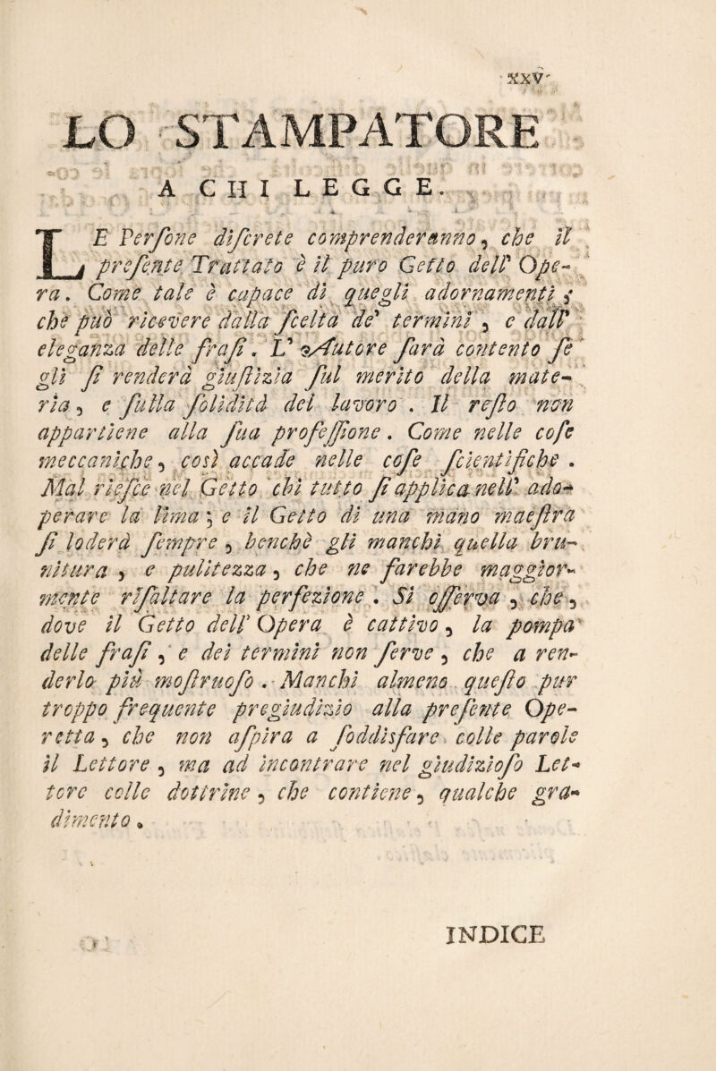 \ ' XXV- LO STAMPATORE A CHI LEGGE. i * LE Verfone dìfcrete comprenderanno, il ' preferite Trattato è il puro Getto deir Ope¬ ra . LfoèiÈ ^ capace di gitegli adornamenti i che può ricevere dalla fceìta de' termini \ c dall' eleganza delle frali » V ^Autóre farà contento fè iZì J J J J gli fi renderà giuflizìa fui merito della mate- . ria 5 falla folidità del lavoro . // refio non appartiene alla fta profeffione. Gptw cofe meccaniche 3 m) accade nelle cofe foieratìfiche . Tfe/ rièfce ìlei Getto chi tutto fi applica nell' ado- penare la lima ; <? // GéV?0 ### maefira fi loderà fempre 5 benché gli manchi quella bru¬ nitura > pulitezza 5 che ne farebbe maggior- mente rifatture la perfezione . 5/ cferva 5 che 3 dove il Getto dell Opera è cattivo 5 pompav <&//<? frafi, <? termini non ferve 5 c/?? # derlo- più mofivuofo . Manchi almeno quefio pur troppo frequente pregiudìzio alla preferite Ope¬ retta, che non afpira a fioddì fare. colle parole il Lettore 5 ad incontrare nel gìudizìofo Let¬ tere colle dottrine 5 che contiene 5 qualche gra¬ dimento » INDICE