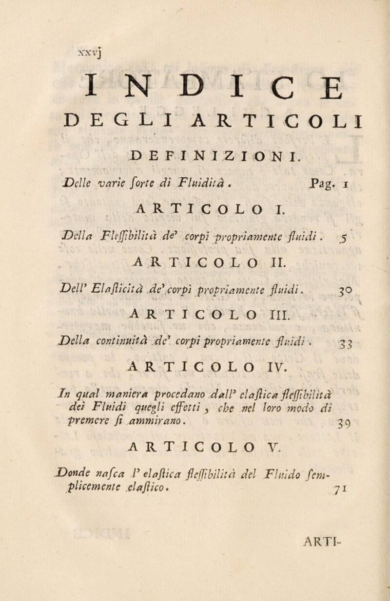 DEGLI ARTICOLI * «r-» / f ’ *• A v ’ • ' DEFINIZIONI. Delle varie forte di Fluidità . Pag. i ARTICOLO I. C'J ) Della Fleffìbilità de9 corpi propriamente fluidi. 5 ARTICOLO IL DelV Elaflicità delcorpi propriamente fluidi. 30 * - - i ’ V-i ' ' 'ì 4 v* y '' » '* ' l » \ V 4 J 'J articolo III. Della continuità de3 corpi propriamente fluidi. 33 ARTICOLO IV. In qual maniera procedano dal? elaflica fleffìbilità dei Fluidi quegli effetti > che nel loro modo di premere fi ..ammirano. 3 c> ARTICOLO Y. Donde nafca ? elaflica fleffìbilità del Fluido fem- plicemente elaflico. 71 ARTI-