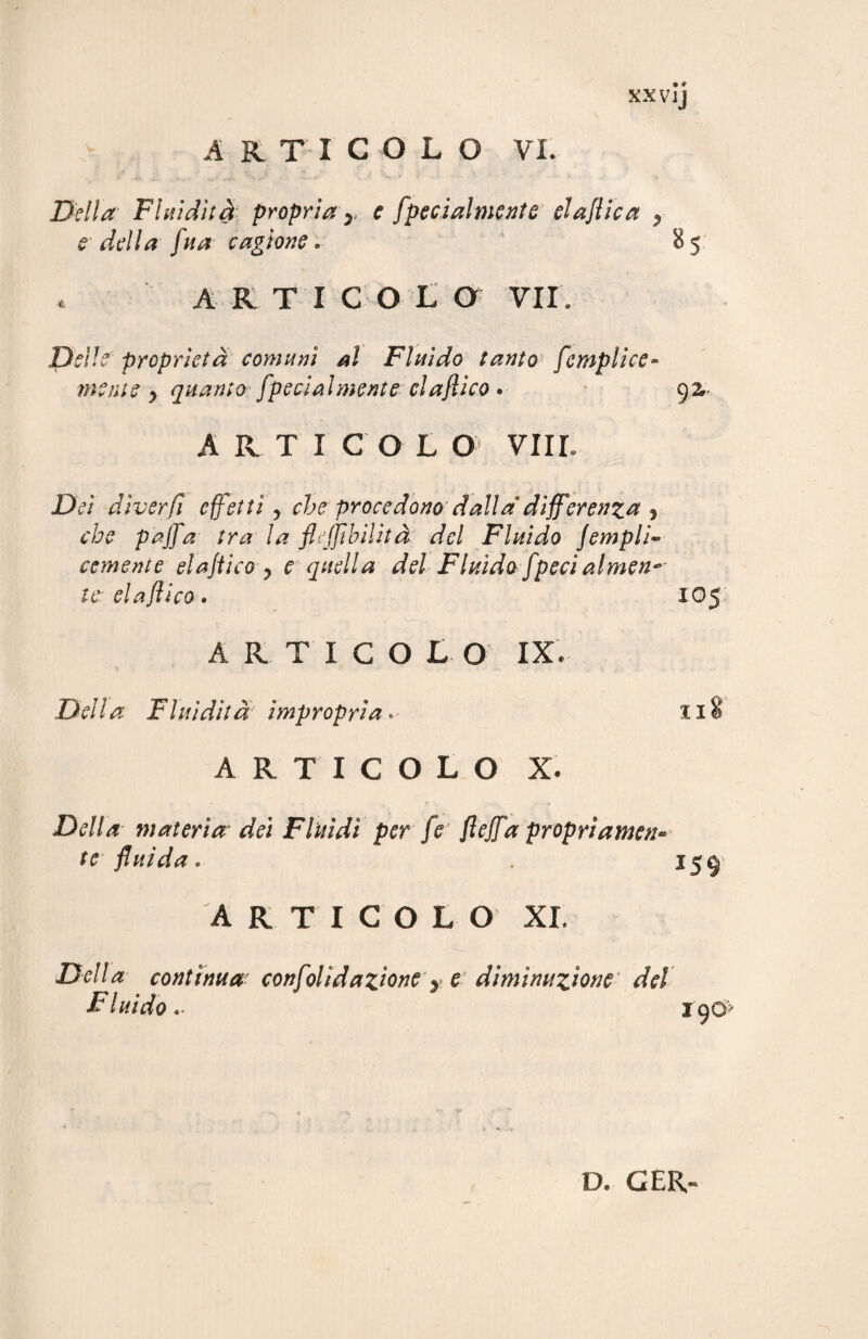 XXVlj Della Fluidità propria r e fpecialmente elaflica , e della fu a cagione . 85 t articolo vii. Delle proprietà comuni al Fluido tanto fempliee» mente y quanto fpecialmente claflico . 92,- ARTICOL O Vili. Dei diverfi effetti, che procedono dalla differenza , che pajfa tra la fruibilità del Fluido Jempli~ cernente elajtico y e quella del Fluido [peci almeno te: elafiico • XO5 ARTICOLO IX. Della Fluidità impropria * 08 ARTICOLO X. Della materia dei Fluidi per fe‘ fleffa propriamen¬ te fluida . 159- ARTICOLO XI. Della contìnua confolidazione y e diminuzione' del Fluido190? D. G ER-