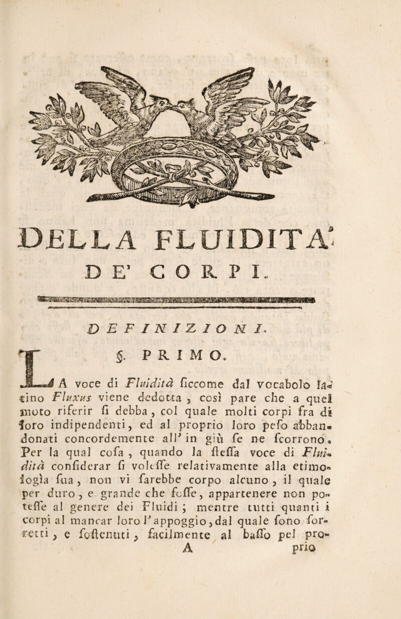 DELLA FLUIDITÀ'. DE' CORPI. definizioni. §. PRIMO •JLsi A voce di Fluidità ficcome dal vocabolo Ia«? tino Fluxus viene dedotta 3 così pare che a quel moto riferir fi debba , col quale molti corpi fra dì loro indipendenti, ed al proprio loro pefo afcban» donati concordemente all5 in giù fe ne fcorrono « Per la qual cofa , quando la fteffa voce di Flui¬ dità confiderar fi voltffe relativamente alla etimo* logia fua , non vi farebbe corpo alcuno , il quale per duro, e grande che fcffe, appartenere non po« tefie al genere dei Fluidi ; mentre tutti quanti i corpi al mancar loro fi appoggio, dal quale fono fior* retti y e foderimi y facilmente al baffo pel prq- A pno