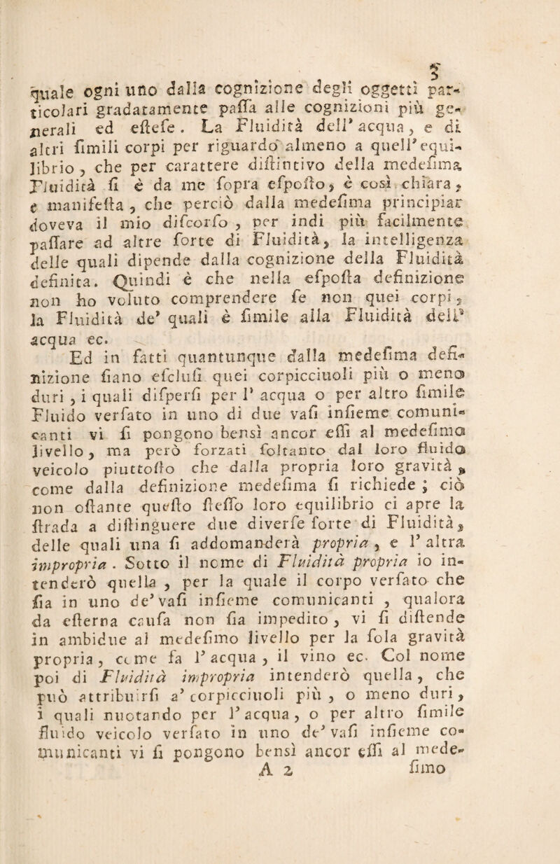 quale ogni uno dalla cognizione degli oggetti par¬ ticolari gradatamente palla alle cognizioni più ge¬ nerali ed efìefe . La Fluidità dell* acqua, e di altri Umili corpi per riguardo almeno a quell* equi¬ librio , che per carattere diftincivo della medefima Fluidità fi è da me fopra efpoAo, è cosi chiara « e manifeAa , che perciò dalia medefima principiar doveva il mio difeorfo , per indi più facilmente paHare ad altre forte di Fluidità, la intelligenza delie quali dipende dalla cognizione della Fluidità definita. Quindi è che nella efpofia definizione: non ho voluto comprendere fé non quei corpi, la Fluidità de* quali è fi mi le .alla Fluidità deli5 acqua ec. ^ Ed in fatti quantunque dalla medefima deh* nizione fiano efclufi quei corpicciuoli più o meno duri 5 i quali difperfi per F acqua o per altro limile Fluido verfato in uno di due vafi infieme comuni® canti vi fi pongono bensì ancor effi al medefima livello, ma pero forzati foltanto dal loro fluida veicolo piattello che dalla propria loro gravità * come dalla definizione medefima fi richiede ; ciò non oliarne quello 11 e fio loro equilibrio ci apre la Arada a dillinguere due diverfe forte di Fluidità, delle quali una fi addomanderà propria , e F altra impropria . Sotto il nome di Fluidità propria io in¬ tenderò quella , per la quale il corpo verfato che fia in uno de* vafi infieme comunicanti , qualora da efierna caufa non fia impedito, vi fi difende in ambidue ai medefimo livello per Ja fola gravita propria ? cerne la F acqua , il vino ec* Col nome poi di Fluidità impropria intenderò quella, che può attribuirfi a’corpicciuoli più, o meno duri, i quali nuotando per F acqua, o per altro fimile fluido veicolo verfato in uno de* vafi inficine co® manicanti vi fi pongono bensì ancor effi al mede- A 2 fi