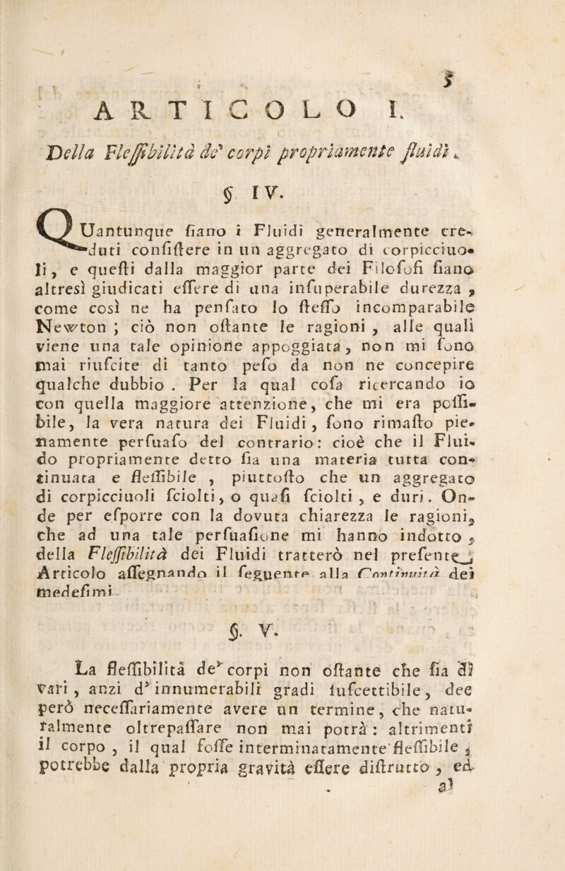Della Flejfìbìlìtà de* corpi propriamente fluidi w § IV. Quantunque Ciano i Fluidi generalmente cre¬ duti confiftere in un aggregato di corpicciuo* li , e quelli dalla maggior parte dei Fi lo fu fi fiano altresì giudicati e (Ter e di una infiuperabile durezza ^ come così ne ha penfato Io fleflb incomparabile N ewton ; ciò non oliarne le ragioni , alle quali viene una tale opinione appoggiata, non mi fono mai riufeite di tanto pefo da non ne concepire gualche dubbio . Per la qual cola ricercando io con quella maggiore attenzione, che mi era pelli* bile, la vera natura dei Fluidi, fono rimafio pie* riamente perfuafio del contrario: cioè che il Flui¬ do propriamente detto fia una materia tutta con^ sinuata e fìciTibile , piuttofto che un aggregato di corpicciuoli fciolti, o quafi feioìti , e duri. On¬ de per efporre con la dovuta chiarezza le ragioni^ che ad una tale perfuafione mi hanno indotto $ della Flejfibilità dei Fluidi tratterò nel prefent^ Articolo aflegnando il feguentF* a Ila C'fatimi k/ì dei medefimi- ■ * T • - . ' , '* : ■■ ? : ./ - \ ■■ . * - , $. v. : La flefiìbilità de* corpi non ofbnte che fia di vari, anzi d* innumerabili gradi lufcettibiJe, dee però necefTariameme avere un termine, che nani* talmente oltrepaffare non mai potrà: altrimenti il corpo , il qual foffe interminatamcnte'fiefiìbile a potrebbe dalla propria gravità efiere diftrutto , ed. al