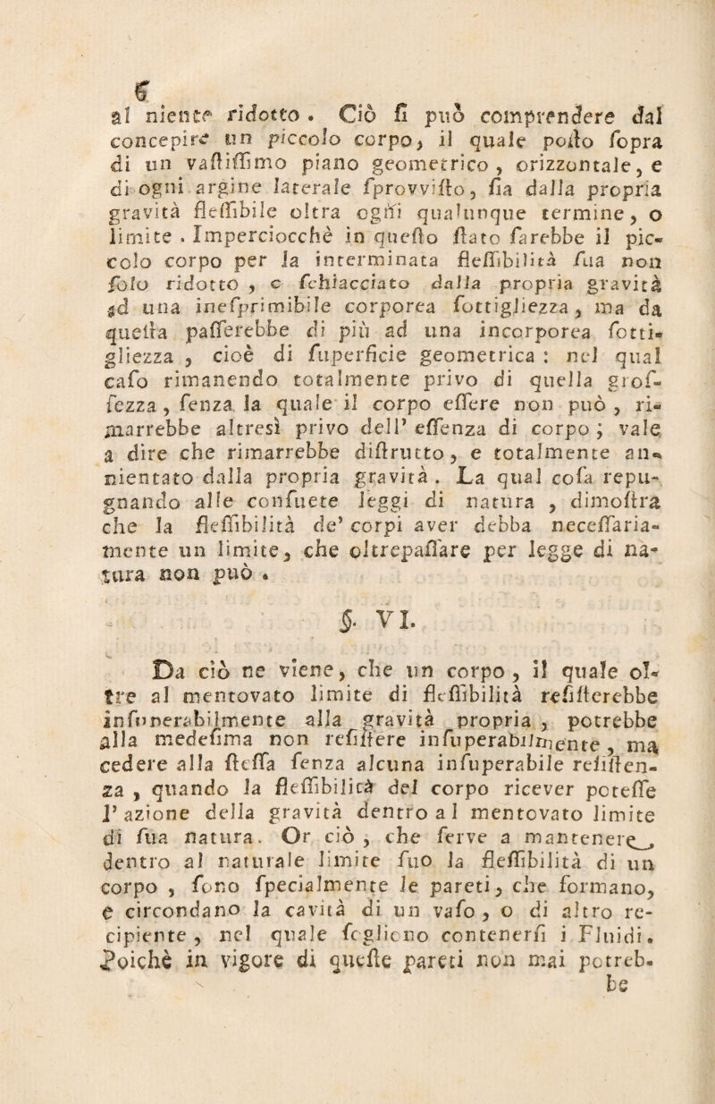 al niente ridotto • Ciò fi può comprendere cJal concepire un piccolo corpo> il quale porto (opra di un vaflifTìnio piano geometrico, orizzontale, e di ogni argine laterale fprovviito, Zìa dalla propria gravità fleffibile oltra ogtfi qualunque termine, o limite . Imperciocché in quello flato farebbe il pie» celo corpo per la interminata fleffibilità fua non Polo ridotto , c fchiaccinto dalla propria gravità $d una ineìprimibile corporea fottigliezza, ma da quella palerebbe di più ad una incorporea fotti» gliezza , cioè di fuperficie geometrica : nel qual cafo rimanendo totalmente privo di quella grof- fezza , fenza la quale il corpo efìere non può , ri¬ marrebbe altresì privo deli’ effenza di corpo ; vale a dire che rimarrebbe diftrutto, e totalmente atu meritato dalla propria gravità . La qual cofa repu¬ gnando alle confuete leggi di natura , dimoftra che la fleffibilità de’ corpi aver debba neceffiaria- mente un limite, che oltrepaffiare per legge di na¬ tura non può* 5- VI. • ' • . t 7 ! * Da ciò ne viene, che un corpo, I! quale ol¬ tre al mentovato limite di fleffibilità reflfterebbe infunerabilmente alla gravità propria , potrebbe alla mede fi ma non re filiere infuperabiixqe'nte , ma, cedere alla fleffa fenza alcuna infuperabile refiften- za , quando la fleffibilicà dei corpo ricever pcteffe l’azione della gravità dentroal mentovato limite di fua natura. Or ciò , che ferve a mantener^ dentro al naturale limite fuo la fleffibilità di un corpo , fono fpecialmente le pareti, che formano, e circondano la cavità di un vafo , o di altro re¬ cipiente, nel quale fogliano contenenti i Fluidi* poiché in vigore dì quefte pareti non mai potreb.
