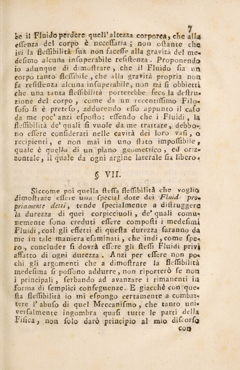 fce il Fluido perdere queir altezza corporea 5 che alla effenza del corpo è iieceffaria ; non offance che ivi la fleffibilità fua noti faceffe alla gravità del me* defimo alcuna infuperabile refiftenza . Proponendo io adunque di dimoi!rare , che il Fluido fia un corpo tanto fleffiHiie , che alla gravità propria non fa refiffenza alcuna infupei abile 5 non mi fi obbietti che una tanta fleffibilità porterebbe feco la definì* zione del corpo , come da un recentiffimo Filo* fofo fi è pretefo, adducendo effo appunto il cafa da me poc’anzi efpofto: effendo che i Fluidi , la fleffibilità de* quali fi vuole dame trattares debbo® no effere confiderati nelle cavità dei loro vafi , o recipienti, e non mai in uno flato impoflibile 9 quale è quello di un piano geometrico , ed oriz* zontale* il quale da ogni argine laterale fia libero® §■ VII. Siccome poi quella fleffa fleffibilità che voglio drmoftrare effere una-special dote dei Fluid* prò• priamente detti, tende fpecialmente a di (b uggere la durezza di quei corpicciuoli , de’ quali coma* nemente fono creduti effere compofti i medefiau Fluidi,cosl gli effetti di queffa durezza faranno da me in tale maniera efaminati, che indi, come fpe« ro , concluder fi dovrà effere gli il e ili Fluidi privi affatto di ogni durezza » Anzi per effere non po* chi gli argomenti che a dimofìrare la fleffibilità medefima fi poffono addurre, non riporterò fe non i principali , ferbando ad avanzare i rimanenti in forma di femplici confeguenze. E giacché con que« (la fleffibilità io ini efpongo certamente a combat* tere F abufo di quel Meccanifmo , che tanto uni* verfalmente ingombra quafi tutte le parti della tifica ^ non folo darò principio al mio difeorfij €015