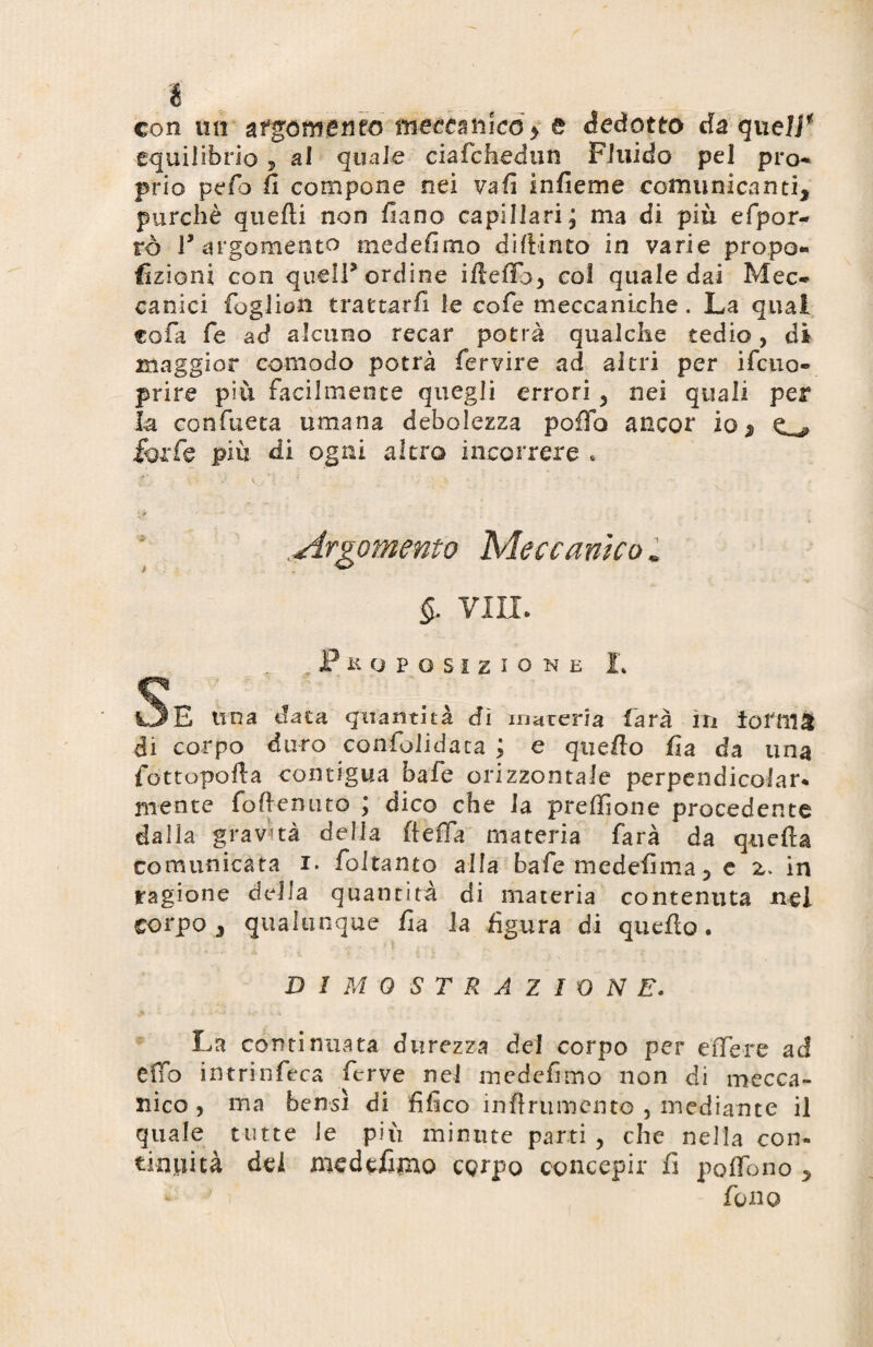 é con mi sgomento meccanico > £ dedotto da queir equilibrio , al quale ciafchedun Fluido pel prò- prio pelo fi compone nei vali infieme comunicanti, purché quelli non fiano capillari; ma di piu efpor- rò ly argomento medefimo difiinto in varie propo¬ rzioni con quell* ordine ifteffo, col quale dai Mec¬ canici foglion trattarli le co fé meccaniche . La quai co fa fé ad alcuno recar potrà qualche tedio, di maggior comodo potrà fervire ad altri per ilcno- prire più facilmente quegli errori, nei quali per la confueta umana debolezza pollo ancor io* O forfè più di ogni altro incorrere * t' v •• v* < ' i * . * 1 ' : Argomento Meccanico. §. vili. ^Proposizione L Se una dai a quantità dì maceria farà in iofnì& di corpo duro confolidaca ; e quello fia da una fottopofla contigua bafe orizzontale perpendicolare niente fotte mito ; dico che la preffione procedente dalla gravità della fletta materia farà da quella comunicata i. foltanto alla baie medefima 5 e z. in ragione della quantità di materia contenuta nel corpo j qualunque fia la figura di quello. DIMOSTRAZIONE. La continuata durezza dei corpo per effe re ad effo intrinfeca ferve nel medefimo non di mecca¬ nico > ma bensì di fifico inflriimento , mediante il quale tutte le più minute parti , che nella con¬ tinuità dei medefimo corpo concepir fi polfono , fono