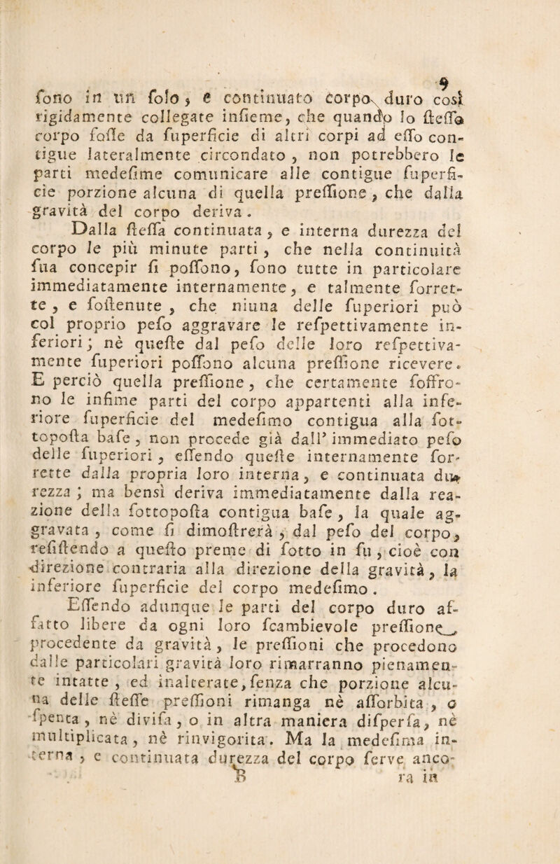 rigidamente collegate infieme, che quando Io ftefla corpo folle da fuperficie di altri corpi ad c(To con¬ tigue lateralmente circondato , non potrebbero le parti medefime comunicare alle contigue fuperfi- eie porzione alcuna di quella preffione , che dalla gravità del corpo deriva. Dalla Retta continuata , e interna durezza del corpo le più minute parti , che nella continuità fua concepir fi poffono, fono tutte in particolare immediatamente internamente, e talmente Torret¬ te 5 e foilenute , che ninna delle fuperiori può col proprio pefo aggravare le refpettivamente in¬ feriori ; nè quelle dal pefo delle loro refpettiva¬ mente fuperiori poffono alcuna preffione ricevere* E perciò quella preffione, che certamente foffro- no le infime parti del corpo appartenti alla infe¬ riore fuperficie del medefimo contigua alla fot- topofta bafe , non procede già dall* immediato pefo delle fuperiori , efiendo quelle internamente Tor¬ rette dalla propria loro interna, e continuata du* rezza ; ma bensì deriva immediatamente dalia rea¬ zione della fottopofta contigua bafe, la quale ag¬ gravata, come fi dimagrerà , dal pefo dei corpo, refiftendo a quello preme di fiotto in fin , cioè con direzione contraria alla direzione della gravità, la inferiore fuperficie del corpo medefimo . E (Tendo adunque le parti del corpo duro af¬ fitto libere da ogni loro ficambievole preffione procedente da gravità, le preffiioni che procedono dalle particolari gravità loro rimarranno pienamen¬ te intatte, ed inalterate,fenza che porzione alcu¬ na delle fteffe preffioni rimanga nè affiorò] ta, o fpenta-, nè divifa, o in altra maniera difperfa, nè mnltiplicata , nè rinvigorita . Ma la medefima in¬ terna , e continuata durezza del corpo ferve anco: