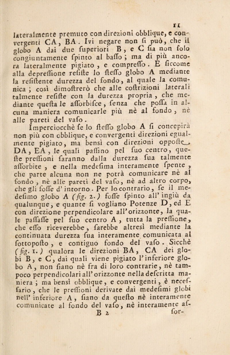 lateralmente premuto con direzioni obblique, e con¬ vergenti CAj BA . Ivi negare non fi può, che il globo A dai due fuperiori B , e C fia non fola congiuntamente fpinto al baffo ; ma di pili anco¬ ra lateralmente pigiato , e compreffo . E ficcomc alla depreffione refille lo fteffo globo A mediante la refiffente durezza del fondo, al quale la comu¬ nica j così dimoftrerò che alle coftrizioni laterali talmente refiffe con la durezza propria , che me¬ diante quella le afforbifce, fenza che polla in al¬ cuna maniera comunicarle più nè al fondo , ne alle pareti del vafo . Imperciocché fe Io ffeffh globo A fi concepirà non più con cbblique, e convergenti direzioni egual¬ mente pigiato, ma bensì con direzioni oppo(ic~* DA, EA , le quali pallino pel fuo centro, que¬ lle preffloni faranno dalla durezza fua talmente afforbite , e nella medefima interamente fpente , che parte alcuna non ne potrà comunicare nè al fondo , nè alie pareti del vafo, nè ad altro corpo, che gli foffe d’intorno. Per lo contrario, fe il me- defimo globo A (fig. 2.) foffe fpinto all’ingiù da qualunque, e quante fi vogliano Potenze D, ed E con direzione perpendicolare all'orizzonte, la qua¬ le paffaffe pel fuo centro A , tutta la preffione^ che effo riceverebbe , farebbe altresì mediante la continuata durezza fua interamente comunicata al fottopollo , e contiguo fondo del vafo . Sicché (fig. 1. ) qualora le direzioni BA, CA dei glo¬ bi B, e C, dai quali viene pigiato V inferiore glo¬ bo A, non fiano nè fra di loro contrarie, nè tam¬ poco perpendicolarialPorizzonte nella defcritta ma¬ niera j ma bensì obblique, e convergenti, è necef- fario , che le preffìoni derivate dai medefimi globi nell’inferiore A, fiano da quello nè interamente comunicate al fondo del vafo, nè interamente al- B z for-