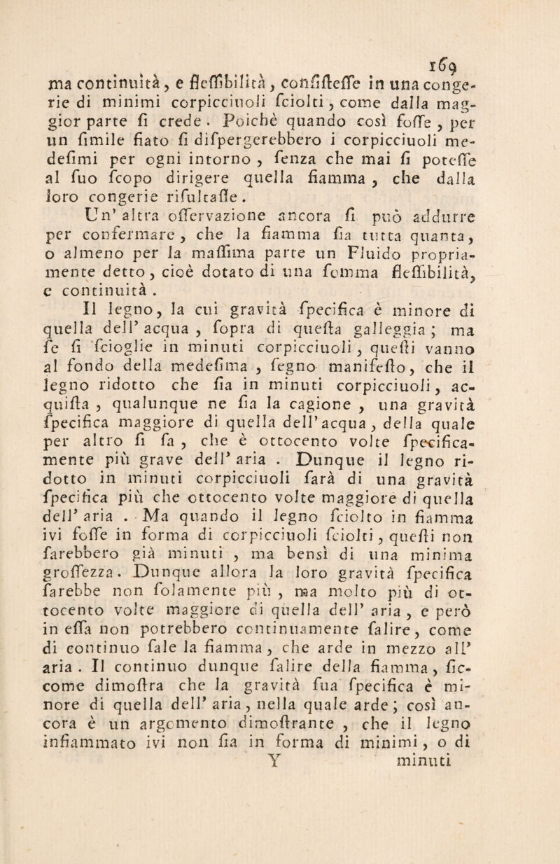 rna continuità , e fleffibilità , corififtdTe in una conge¬ rie di minimi corpicciuoli fcioiti , come dalla mag¬ gior parte fi crede . Poiché quando così foSTe , per un fimile fiato fi difipergerebbero i corpicciuoli me¬ desimi per ogni intorno , fienza che mai fi potette al fiuo Scopo dirigere quella fiamma , che dalla loro congerie rifiulcatte. Un’ altra offervazione ancora fi può addurre per confermare, che la fiamma fia tutta quanta, o almeno per la maftìma parte un Fluido propria¬ mente detto, cioè dotato di una fiamma flefiibilità, e continuità . Il legno, la cui gravità Specifica è minore di quella deli’ acqua , Sopra di queSta galleggia ; ma fie fi Scioglie in minuti corpicciuoli , quelli vanno al fiondo della medefima , Segno manifèsto, che il legno ridotto che fia in minuti corpicciuoli, ac¬ quista , qualunque ne fia la cagione , una gravità Specifica maggiore di quella dell’acqua, della quale per altro fi fia , che è ottocento volte Specifica- mente più grave dell’ aria . Dunque il legno ri¬ dotto in minuti corpicciuoli farà di una gravità fpecitìca più che ottocento volte maggiore di quella dell’aria . Ma quando il legno Sciolto in fiamma ivi foSTe in forma di corpicciuoli Sciolti, queSli non farebbero già minuti , ma bensì di una minima groSTezza. Dunque allora la loro gravità Specifica farebbe non Solamente più , ma molto più di ot¬ tocento volte maggiore di quella dell’ aria, e però in eSTa non potrebbero continuamente fialire, come di continuo fiale la fiamma, che arde in mezzo all* aria. Il continuo dunque fialire della fiamma, Sic¬ come dimofira che la gravità Sua Specifica è mi¬ nore di quella dell’aria , nella quale arde; così an¬ cora è un argomento dimostrante , che il legno infiammato ivi non fia in forma di minimi, o di Y minuti