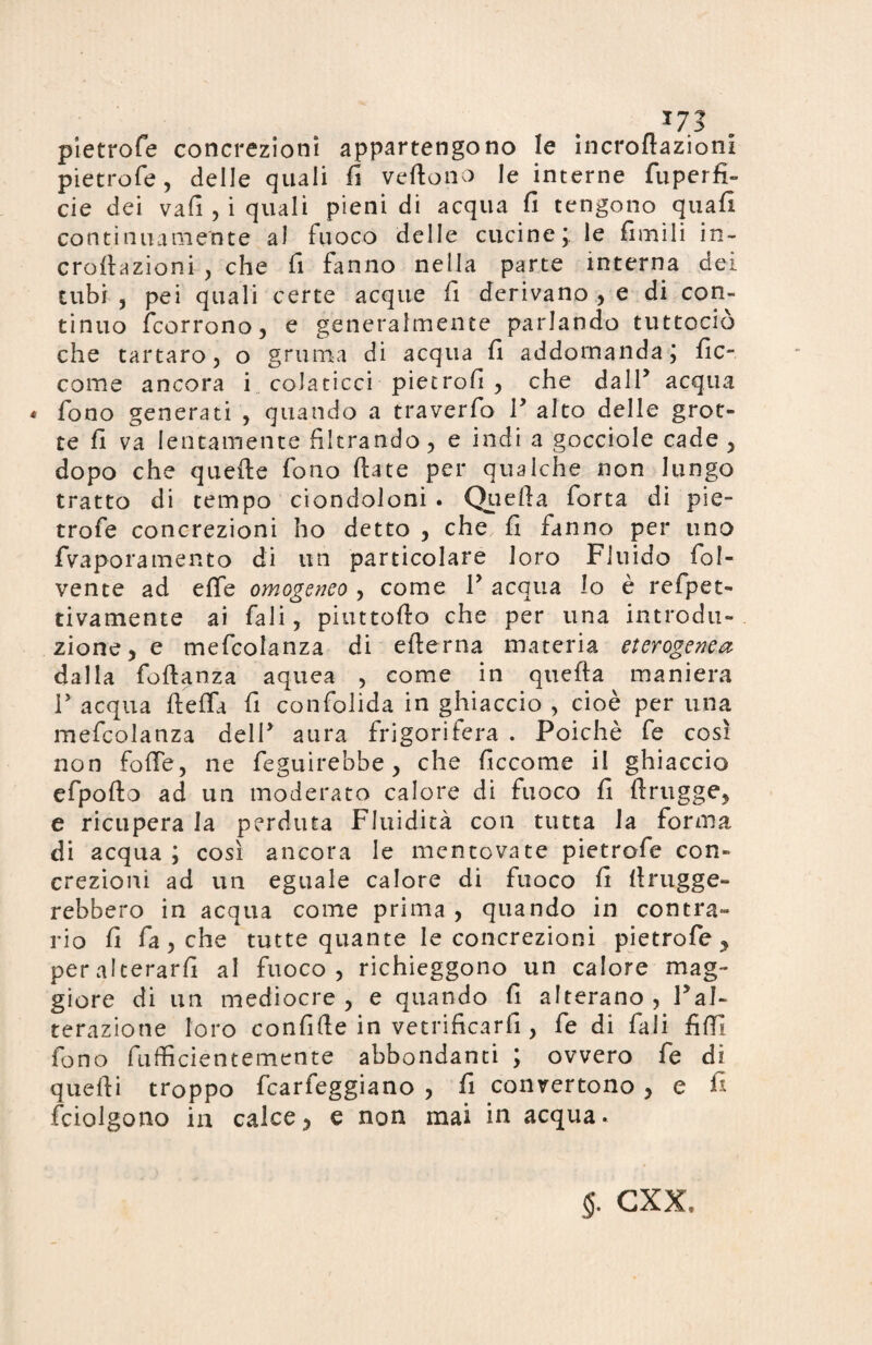 173 pietrofe concrezioni appartengono le incroflazioni pietrofe , delle quali fi vertono le interne fuperfì- eie dei vafi,i quali pieni di acqua fi tengono quafi continuamente al fuoco delle cucine;, le fienili in- crortazioni , che fi finno nella parte interna dei tubi , pei quali certe acque fi derivano , e di con¬ tinuo (corrono, e generalmente parlando tuttociò che tartaro, o gruma di acqua fi addomanda; fic- come ancora i colaticci piecrofi , che dall’ acqua * fono generati , quando a traverfo F alto delle grot¬ te fi va lentamente filtrando, e indi a gocciole cade , dopo che quefte fono ftate per qualche non lungo tratto di tempo ciondoloni . Querta forta di pie¬ trofe concrezioni ho detto , che fi fanno per uno fvaporamento di un particolare loro Fluido fol- vente ad effe omogeneo , come F acqua lo è refpet- tivamente ai fali, piuttofto che per una introdu¬ zione, e mefcolanza di efterna materia eterogenea dalla fortanza aquea , come in querta maniera F acqua rteffa fi confolida in ghiaccio , cioè per una mefcolanza delF aura frigorifera . Poiché fe così non forte, ne feguirebbe, che ficcome il ghiaccio efpofto ad un moderato calore di fuoco fi ftrugge, e ricupera la perduta Fluidità con tutta la forma di acqua; così ancora le mentovate pietrofe con¬ crezioni ad un eguale calore di fuoco fi rtrugge- rebbero in acqua come prima, quando in contra¬ rio fi fa, che tutte quante le concrezioni pietrofe y peralcerarfi al fuoco, richieggono un calore mag¬ giore di un mediocre , e quando fi alterano, Fal- terazione loro confirte in vetrificarli, fe di fali fiff fono fufficientemente abbondanti ; ovvero fe di quelli troppo fcarfeggiano , fi convertono , e fi fciolgono in calce, e non mai in acqua. $. cxx.
