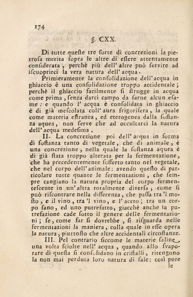 Di tutte quefte tre forte di concrezioni la pie- trofa merita fopra le altre di efiere attentamente confiderata , perchè più dell1 altre può fervire ad ifcuoprirci la vera natura dell’acqua. Primieramente la ccnfolidazione dell’acqua in ghiaccio è una confolidazione troppo accidentale ; perchè il ghiaccio facilmente fi flrugge in acqua come prima ,fenza darci campo da farne alcun e Ta¬ rn e ; e quando i’ acqua è confolidata in ghiaccio è di già mefcolata colf aura frigorifera , la quale come materia eftranea , ed eterogenea dalla fotta n- za aquea, non ferve che ad occultarci la natura dell’acqua medefima . II. La concrezione poi dell5 acqua in forma di foftanza tanto di vegetale, che di animale, è una concrezione , nella quale la fofianza aquea è di già fiata troppo alterata per la fermentazione, che ha precedentemente fcfferto tanto nel vegetale, che nel corpo dell’animale : avendo quello di par¬ ticolare tutte quante le fermentazioni , che fem- pre cangiano la natura propria del corpo fermen- tefcente in un’altra totalmente divcrfa , come fi può rifcontrare nella differenza , che paffa tra ’1 mo¬ tto , e il vino , tra ’l vino, e T aceto ; tra un cor¬ po fano, ed uno putrefatto, giacché anche la pu¬ trefazione cade fotto il genere delle fermentazio¬ ni ; fe,come far fi dovrebbe , fi rifguarda nelle fermentazioni la maniera, colla quale in effe opera la natura, piuttofio che altre accidentali circofianze. III. Pel contrario ficcarne le materie fa 1 inq_„ una volta fciolte nell5 acqua , quando allo fvapo- rare di quefia fi confóndano in crifialli , ritengono la non mai perduta loro natura di fiale; cosi pure le