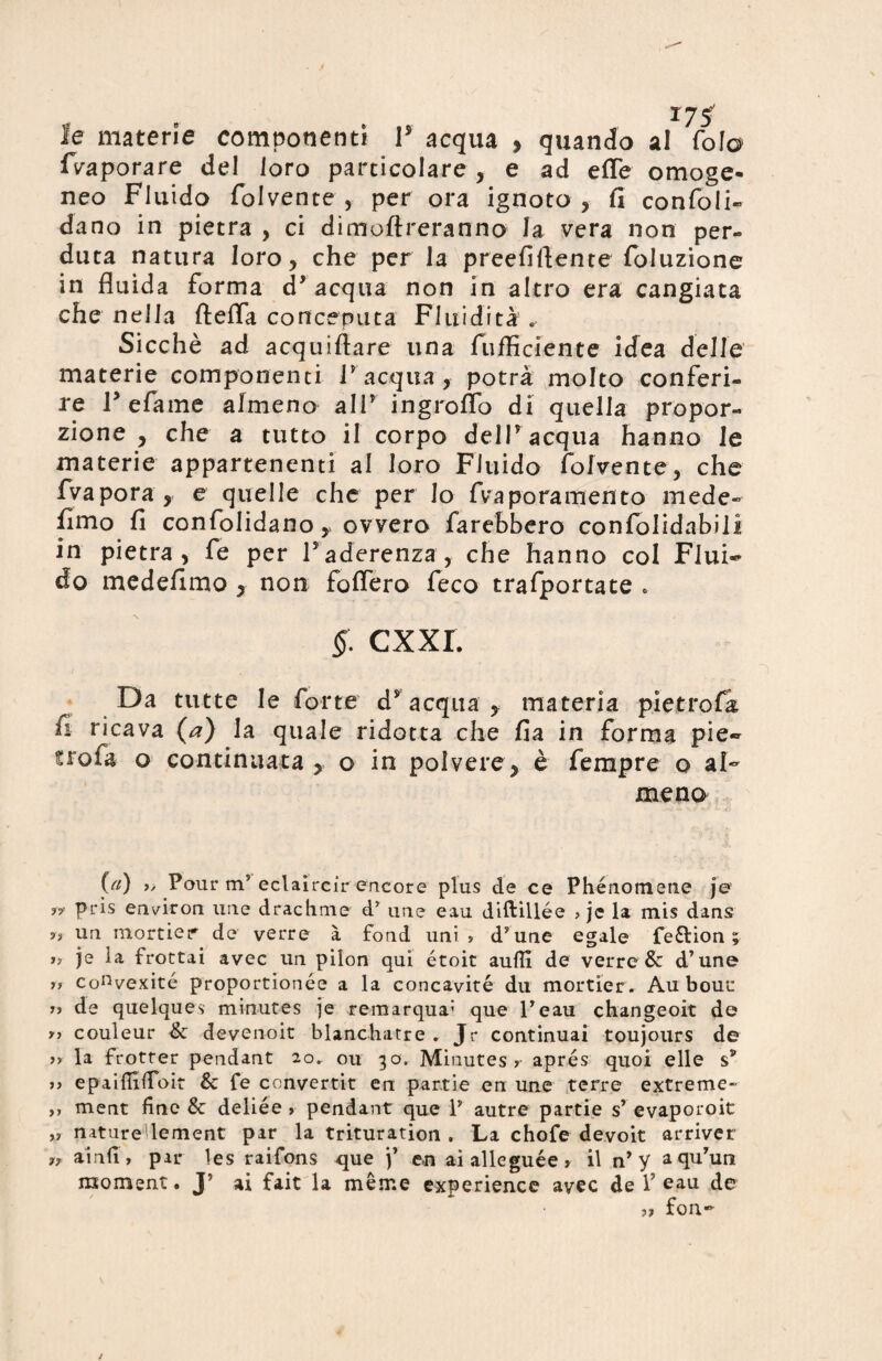 le materie componenti F acqua , quando al foia {Vaporare del loro particolare , e ad effe omoge¬ neo Fluido folvente, per ora ignoto, fi confon¬ dano in pietra , ci dimoftreranno Ja vera non per¬ duta natura loro, che per la preefiftente foluzione in fluida forma cF acqua non in altro era cangiata che nella fteffa conceputa Fluidità . Sicché ad acquiftare una fufflciente idea delle materie componenti F acqua, potrà molto conferi¬ re Fefame afmeno alP ingroffo di quella propor¬ zione , che a tutto il corpo delPacqua hanno le materie appartenenti al loro Fluido fofvente, che fvapora , e quelle che per Io fvra pera mento mede- fimo fi confolidano, ovvero farebbero confolidabili in pietra, fe per Faderenza, che hanno col Flui¬ do medefimo , non foffero feco trafportate . §: cxxr. Da tutte le forte d'acqua, materia pietre fi fi ricava (a) la quale ridotta che fia in forma pie- troia o continuata , o in polvere, è fempre o al~ meno (a) », Pour m5 eclaircir encore plus de ce Phénomene je yy pris environ ime drachnie d’ ime eau diftillée » jc la mis dans ?? un mortier de verre à fond uni » d’une egale fe&ion ; j, je ia frottai avec un pilon qui étoit aulii de verre & d’une a convexité proportionée a la concavità du mortier. Au bouc n de quelques minutes je remarqua: que l’eau changeoit de couleur & devenoit blanchatre . Jr continuai toujours de >> la frotrer pendant 20. ou 30. Minutes? apres quoi elle s* a epaifiilTbit & fe ennvertit en par.tie en une terre extreme- >> ment fine & deliée > pendant que P autre partie sy evaporoit »» naturedement par la trituration . La chofe devoit arriver ?» ainfi, par les raifons que j’ en aialleguée» il n* y aqu’uti moment. J5 ai fait la mème experience avec de P eau de n fon*-