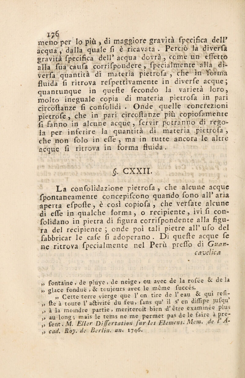 i^6 meno per lo più , di maggiore gravità fpecifica dell* acqua > dalla quale fi è ricavata . Perciò la diverfa gravità fpecifica dell’ acqua dovrà , come un effetto alla fu a caufa corri fpond ere , fpecialrnentfe alla di¬ verfa quantità di materia pie tre fa , eli e in forma fluida fi ritrova refpettivamente in diverfe acque ; quantunque in guelfe fecondo la varietà loro, molto ineguale copia di materia pietrofa in pari circoftanze fi confolidi . Onde quelle concrezioni pietrofe, che in pari circoftanze più copiofamente fi fanno in alcune acque, fervir potranno di rego¬ la per inferire la quantità di materia pietrofa , che non folo in effe , ma in tutte ancora le alti e acque fi ritrova in forma fluida . §. CXXIL La confolidazione pietrofa , che alcune acque fpontaneamente concepifcono quando fono all’ aria aperta efpofte, è così copiofa , che verfate alcune di effe in qualche forma, o recipiente, ivi fi con- folidano in pietra di figura corrifpondente alla figu¬ ra del recipiente ; onde poi tali pietre all1 uio dei fabbricar le cafe fi adoperano . Di quefte acque fe ne ritrova fpecialmente nel Perù preffo di Guari- c avelie a „ fbntaine , de pluye , de neige , ou avec de la rofée & de la „ ctlace fondué , & toujours avec le meme fucces. > „ Cette terre vierge que 1’ on tire de 1’ eau & qui reii- ,, {le à toute 1’ a£livite du feu> fans qu il s en diuipe^ 1U qu ,, à la moindre partie , meriteroit bien d’etre examinee plus ,, au long*, mais le tems ne me permet pas de le faire a prc- j> fent. NI. Eller Di ffertation fur les Elemens. Mem. de l A- „ cad. Roy. de Berlin. un. 1746.