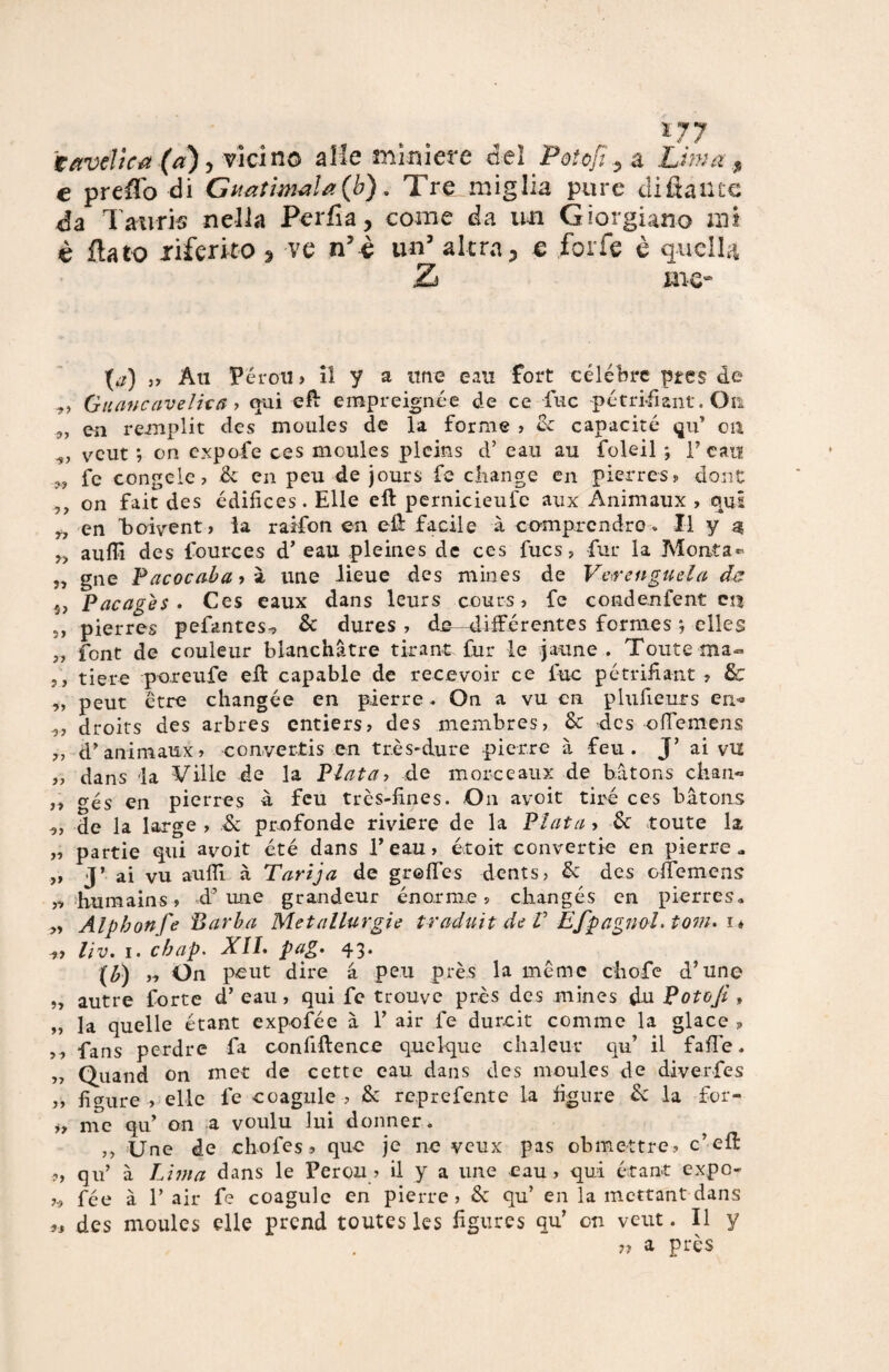 17 7 tavelle a (a) , vicino alle miniere del Poto fi y a Lima $ e preffo di Guatimela (b). Tre miglia pure difiailtc da Tawris nella Per fi a, come da mi Georgiano mi è flato riferito , ve n’è un5 altra3 e forfè è quella me- (**) „ Ati Pórmi, il y a une eau fort célébre pres de Guano aveli ut > qui efì: empreignée de ce fuc pótri-fìant. On 9, en remplit des moules de la forme , de capacitò qu’ on -j, veut ; on expofe ces moules pleins d’ eau au folcii ; T cau „ fe congelo? de en peu dejours fe cliange en pierres? dont ,, on fait des ódifices. Elle eft pernicieufe aux Animaux , qui 9, en Eoivent» la raifon en eli facile à comprcndro » Il y $ aulii des fources d’ eau pleines de ces fucs, fur la Monta- ,, gne Pacocaba , à une lieue des mines de Vevenguela de s, Pacagès . Ces eaux dans leurs cours ? fe condenfent en s, pierres pefantes-, de dures , de- xliiférentes formes ; clles ,, font de couleur blanchàtre tirane fur le jaune . Toute ma® ,, tiere poreufe eli capable de recevoir ce fuc petrifiant ? Se ,, peut ótre changóe en pierre * On a vu cn plufieurs en« •j, droits des arbres entiers, des membres, de des offemens ,, d’animaux, convertis en très-dure pierre à feu . J’ ai vu „ dans la Ville de la Piata, de more e aux de bàtons chau« ,, gés en pierres à feu très-fines. On avoit tirò ces bàtons 9, de la large , & profonde riviere de la Piata > de toute la „ partie qui avoit été dans l’eau, etoit eonvertie en pierre a „ j’ ai vu aulii à Tarija de grolfes dents, de des olfemens „ humains, d’une grandeur enorme, cEangós en pierres» „ Alphonfe Barba Metallurgie traduit de V EfpagnoL tona i* 9, lìVm I« ebap. XIL pag. 43. (b) ,9 On peut dire à peu près la mème cliofe d’uno 9J autre forte d’ eau, qui fe trouve près des mines du Potojt , „ la quelle étant expofée à 1’ air fe durcit comme la giace , ,, fans perdre fa confrftence quelque chaleur qu’ il falle, „ Quand on met de cette eau dans des moules de diverfes ,, ligure , elle fe coagulo , de reprefente la figure de la for- i, me qu’ on a voulu lui donner. ,, Une de chofes 9 que je ne veux pas obmettre, c’efl ?, qu’ à Lima dans le Perou , il y a une eau, qui étant expo- fee à T air fe coagulo en pierre, de qu’ en la mettant dans 99 des moules elle prcnd toutes Ics figures qu’ on veut. Il y n a près