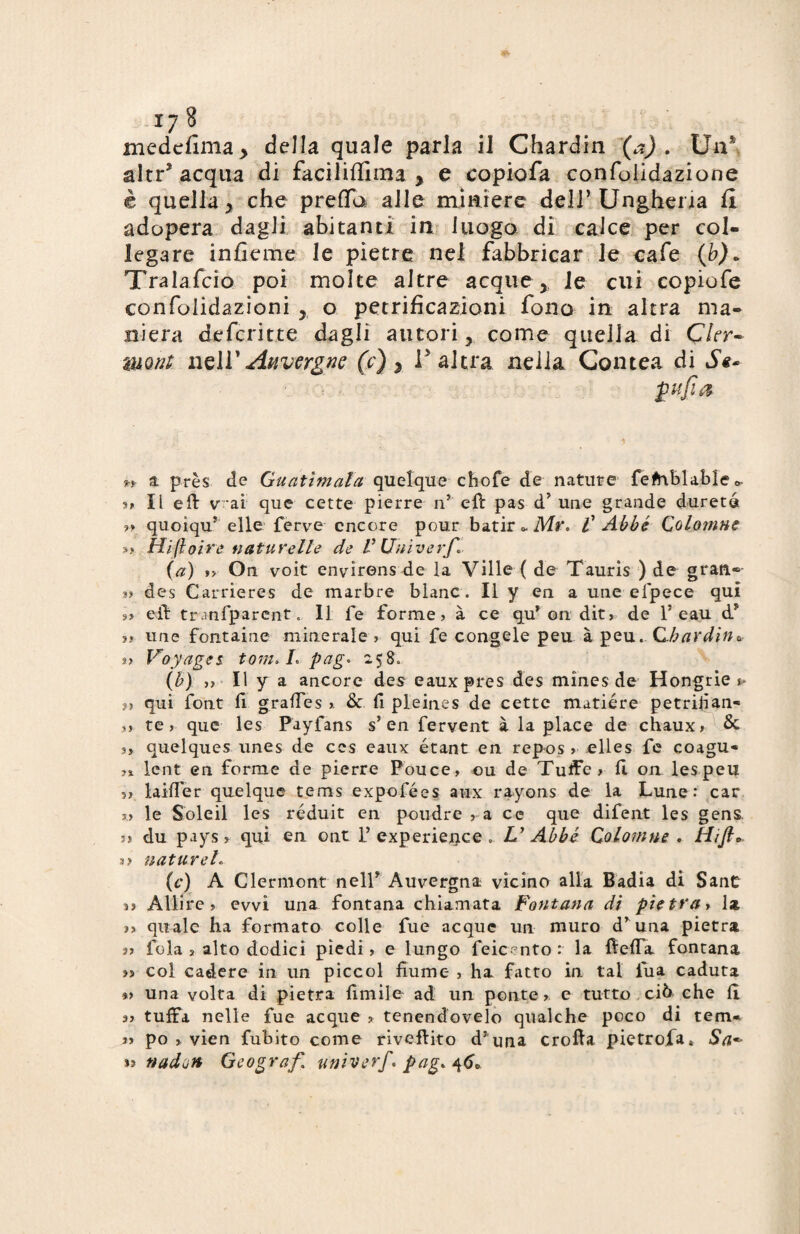 medefima* della quale parla il Chardin (a). Un* altr* acqua di faciliffima , e copiofa confbiidazione è quella , che preflfa alle miniere dell’Ungheria il adopera dagli abitanti in luogo di calce per col¬ legare inficine le pietre nel fabbricar le eafe (b)« Tralafcio poi molte altre acque , le cui copiofe confoiidazioni o petrificazioni fono in altra ma¬ niera defcritte dagli autori, come quella di Ckr~ tmnt wz\Y Auvergne (c) 3 l'altra nella Contea di Se* ptfìa n a près de Guatìmala quelque chofe de nature fefrtblaMec, ?t II eli v ai que certe pierre n? eli pas dJ une grande dureté ?» quoiquT elle ferve encore pour batir * Mr< £ Abbé Cotonine » Hift otre nature Ile de V Univerf. (a) »> On voit envirens de la Ville ( de Tauris ) de gran- a? des Carrieres de marbré Mane. Il y en a une efpece qui »> eft tranfparent.. Il fe forme? à ce qu* on dit, de 1* eau d* » une fontaine minerale ? qui fe congele peu à peu. C.barditi* ?? Voyages toni. L pag. 2580 (b) ?? Il y a ancore des eauxpres des mìnes de Hongrie $> n qui font fi graffes ?. & fi pleines de cette matiére petrifian- 3? te, que les Payfans s’en fervent à la place de chaux? Se 3, quelques unes de ces eaux étant en repos ? elles fe coagu- ■>% lent en forme de pierre Pouce, ou de Tuife? lì on lespeu ?» lailTer quelque tems expofées aux rayons de la Lune: car ?,? le Soleil les réduit en poudre ? a ce que difent les gens 33 du pays? qui en ont l5 experience .. V Abbé Cotonine . tìijh. 3? natureh (c) A Clermont nell* Auvergna vicino alla Badia di Sant n All'ire ? evvi una fontana chiamata Fontana di pietrai 1* a quale ha formato colle fue acque un muro dr una pietra fola ? alto dodici piedi? e lungo feicento: la fielfa fontana >s col cadere in un piccol fiume ? ha fatto in tal fua caduta *> una volta di pietra limile ad un ponte ? e tutto ciò che li a? tuffa nelle fue acque ? tenendovelo qualche poco di tem* a po ? vien fuhito come riveftito dJ ima crolla pietrofa» Sa*- n nadoJi Geografi univerf. pagati»