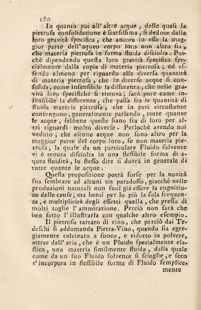 In quanto poi ari’altre acque? delie quali la pietrofa confolidazione è fica r fi film a , fi deduce dalla loro gravità fpecifica , che ancora in effe la mag¬ gior parte delfaqueo corpo loro non altro fia > che materia pietrosa in forma fluida di fisicità» Poi¬ ché* dipendendo quella loro gravità fpecifìca. fpe- cia 1 mente dalla copia di materia pietrofa ; ed cfi¬ fe ndo almeno per riguardo alla diverfia quantità di materia pietrofa , che in diverfe ncque ff con¬ fonda-, come infienfibile la differenza , che nelle gra¬ vità loro fipecifiche fi ritrova ; farà, pure come in- fénfibile la differenza, che palla fra le quantità di fluida, materia pie trofia , che in pari circoftanze contengono , generalmente parlando , tutte quante le acque , fiebbene quelle fiano fra di loro per al¬ tri riguardi molto diverfe . Perlochè avendo noi veduto , che alcune acque non fono altro per là maggior parte del corpo loro, fé non materia pie- trofia, la quale da un particolare Fluido fiolvente vi è tenuta cfifciolta in una fleffibrle forma di a- qiiea fluidità, lo fieffo dire fi dovrà in generale di tutte quante le acque . Quella propofizione potrà forfè per la novità fua fembrare ad alcuni un paradoffo, giacché nelle produzioni naturali non luol già effere la cognizio¬ ne delle caufe; ma bensì per lo più la fola frequen¬ za , e nmltiplicità degli effetti quella , che preffo di molti toglie V ammirazione. Perciò non farà che bea fatto V illullrarla con qualche altro- e tempio . Il pietrofo tartaro di vino, che perciò dai Te- defehi fi addomanda Pietra-Vino, quando fia egre¬ giamente calcinato a fuoco, e ridotto in polvere, attrae dalF aria, che è un Fluido fpecialmente ela- ltico , una materia ùmilmente fluida , dalla quale come da un fino Fluido fiolvente fi fcioglie,e feco s’incorpora in fleffibile forma di Fluido femplice* mente
