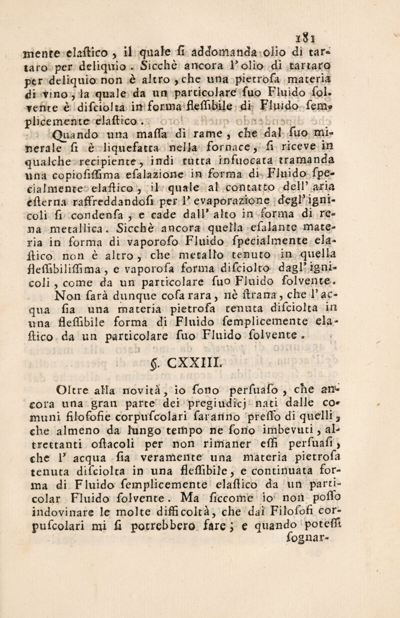 2$ I mente elafiico , il quale fi addomanda olio di tar¬ taro per deliquio. Sicché ancora l’olio di tartaro per deliquio non è altro,che una pietrofa materia di vino, la quale da un particolare fuo Fluido fol¬ cente è difcioha in forma flefiìbile di Fluido femi» plicemente elafiico . Quando una mafia di rame , che dal fuo mi» neraie fi è liquefatta nella fornace, fi riceve in qualche recipiente, indi tutta infuocata tramanda lina copiofifiìma efalazione in forma di Fluido fpe- cialmente elafiico, il quale al contatto dell’ aria cfterna raffreddandofi per F evaporazione degl’igni- coli fi condenfa , e cade dall* aho in forma di re® ua metallica. Sicché ancora quella efalante mate» ria in forma di vaporofo Fluido fpecialmente eia- fiico non è altro , che metallo tenuto in quella flefiìbilifiìma, e vaporofa forma difciolto dagl’igni- coli , come da un particolare fuo Fluido folvente* Non farà dunque cofa rara, nè fi rana, che l’ac¬ qua fia una materia pietrofa tenuta diiciolta in una flefiìbile forma di Fluido femplicemente eia- fiico da un particolare fuo Fluido folvente » §. CXXIIL Oltre alla novità, io fono perfuafò , che an¬ cora una gran parte dei pregiudicj nati dalle co* munì filofofie corpufcolari faranno prefib di quelli, che almeno da lungo tempo ne fono imbevuti, al¬ trettanti ofìacoli per non rimaner efii perfuafi > che V acqua fia veramente una materia pietrofa tenuta difciolta in una flefiìbile, e continuata for¬ ma di Fluido femplicemente elafiico da un parti- colar Fluido folvente. Ma ficcome io non pofib indovinare le molte difficoltà, che dai Filofofi cor¬ pufcolari mi fi potrebbero fare ; e quando potefii fognar-