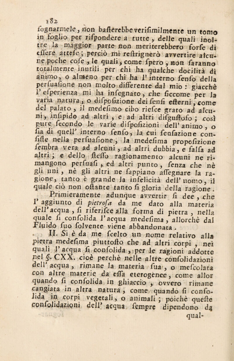 itz fognarmele, non baderebbeverifimilmente un tomo in foglio per rifpondere a tutte, delle quali inol¬ tre la maggior parte non meriterebbero forfè di effere attcfc ; perciò mi reftrignerò avvertire alcu¬ ne poche cofe , le qualiy come fpero , non faranno totalmente inutili per chi ha qualche docilità di animo, o almeno per chi ha F interno fenfo delia perfuafione non molto differente dal mio; giacché F esperienza mi ha infegnato, che ficcome per Ja vana natura, o difpofizione dei feufi efierni,come del palato , il medefimo cibo riefee grato ad alcu¬ ni, in iì pi do ad altri , e ad altri difguflofo ; così pure fecondo le varie difpofizioni deir animo , o ha di quelF interno fenfo, la cui feafazione con¬ fitte nella perfuafione, la medefima propofizicne fiembra vera ad alami , ad altri dubbia, e falfa ad altri ; e dello fletto ragionamento alcuni ne ri- mangono perfuafi , ed altri punto , fenza che nè gli uni , nè gli altri ne fappiano affegnare la ra¬ gione, tanto è grande la infelicità deliVuomo, il quale ciò non ottante tanto fi gloria della ragione. Primieramente adunque avvertir fi dee , che ^ aggiunto di pictrofa da me dato alla materia delFacqua , fi riferifee alla forma di pietra , nella quale fi confolida. Facqua medefima , allorché dal Fluido fuo folcente viene abbandonata, « b II Si è da me feelto un nome relativo alla pietra medefima piuttofìo che ad altri corpi , nei quali F acqua fi confolida ^per le ragioni addotte nel §. CXX. cioè perche nelle altre confolidazioni dell acqua , rimane la materia fua , o mefcolata con altre materie da effa eterogenee, come allor quando fi confolida in ghiaccio , ovvero rimane cangiata in altra natura , come quando fi ccnfo- iida in corpi vegetali, o animali \ poiché quefle confolidazioni delF acqua fempre dipendono d4 qual-