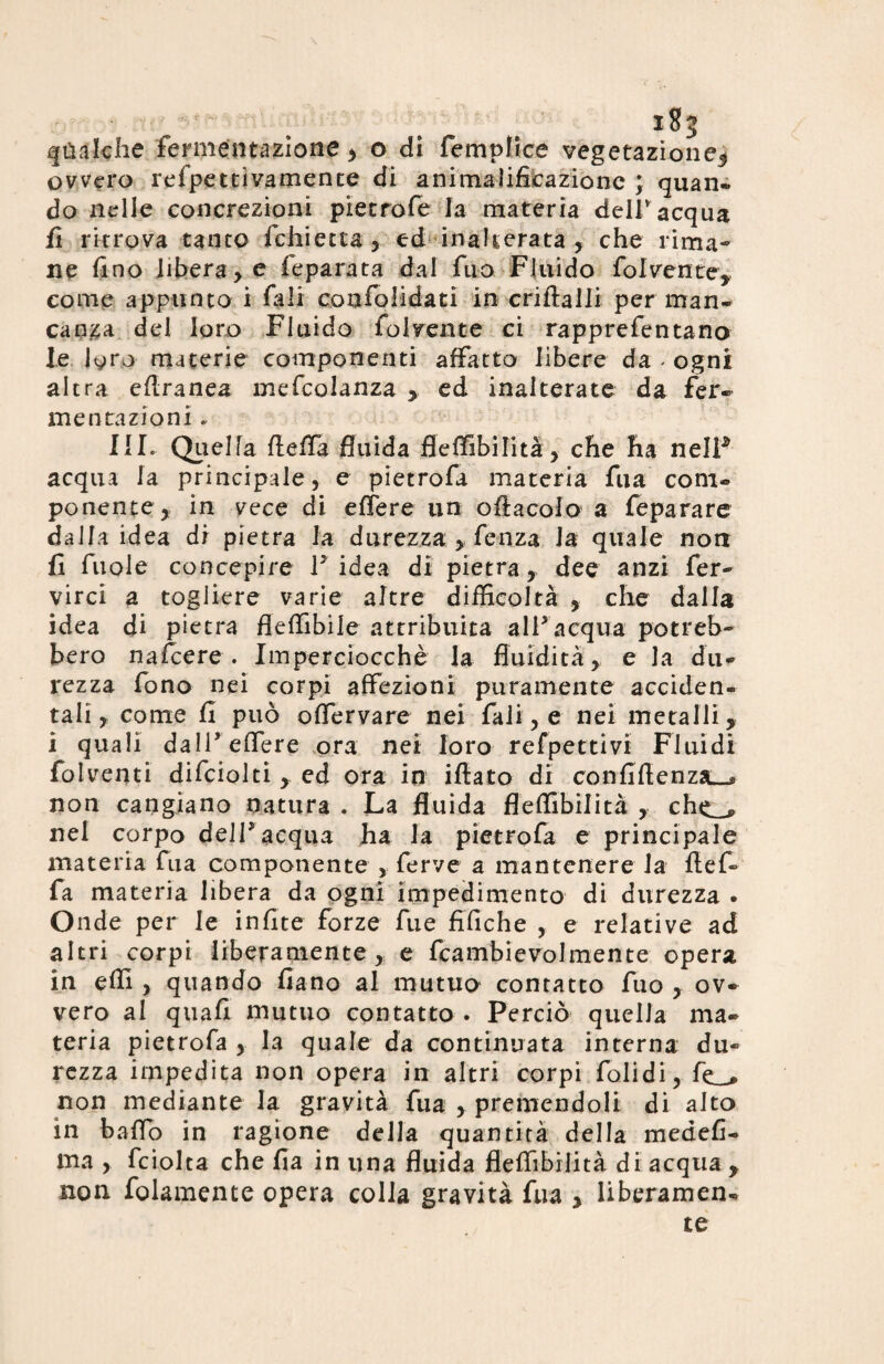 qualche fermentazione , o di fempfice vegetazione5 ovvero refpettivamente di animalifxcazione ; quan- do nelle concrezioni pietrofe la materia dell' acqua fi ritrova tanto fchietta, ed inalterata, che rima¬ ne fino liberale feparata dal fuo Fluido folvente, come appunto i Tali confondati in criftalli per man¬ canza del loro Fluido folvente ci rapprefentano le lyro materie componenti affatto libere da « ogni altra eflranea mefcolanza , ed inalterate da fer- mentazioni.. III. Quella ffeffa fluida fleffibilità, che ha nelF acqua la principale, e pietrofa materia fua coni® ponente, in vece di edere un oftacofo a feparare dalla idea di pietra la durezza , fenza Ja quale non fi fuole concepire V idea di pietra, dee anzi fer- virci a togliere varie altre difficoltà , che dalla idea di pietra fleffìbile attribuita all* acqua potreb¬ bero nafcere . Imperciocché la fluidità , e la dii® rezza fono nei corpi affezioni puramente acciden¬ tali, come fi può ofTervare nei fali, e nei metalli, i quali dalFeffere ora nei loro refpettivi Fluidi folventi difciolti , ed ora in ifiato di confiftenzsL-* non cangiano natura . La fluida fleffibilità , chc_,> nei corpo delT acqua ha la pietrofa e principale materia fua componente , ferve a mantenere la flef- fa materia lìbera da ogni impedimento di durezza • Onde per le infite forze fue fifiche , e relative ad altri corpi liberamente, e fcambievolmente opera in effi , quando fiano al mutuo contatto fuo , ov¬ vero al quafi mutuo contatto . Perciò quella ma¬ teria pietrofa , la quale da continuata interna du¬ rezza impedita non opera in altri corpi Foli di, fe_* non mediante la gravità fua , premendoli di alto in baffo in ragione della quantità della medefi- ma , fciolta che fia in una fluida fleffibilità di acqua , non folamente opera colla gravità fua , liberamene