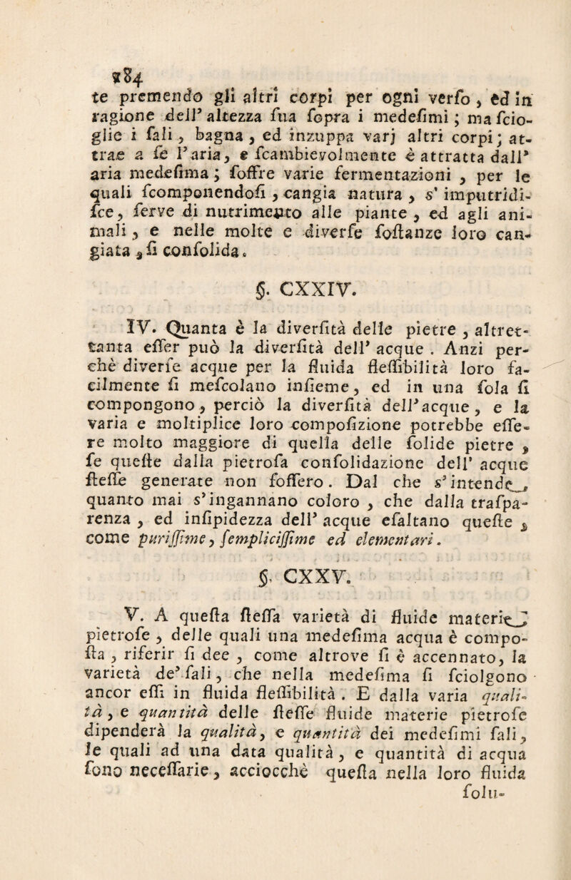 te premendo gli altri corpi per ogni verfo , ed m ragione dell’ altezza Sua Sopra i mede-fimi ; mafcio- glie i Tali 2 bagna , ed inzuppa varj altri corpi; at¬ trae a Se Faria, e fcambievolmente è attratta dall* aria medefima ; foffre varie fermentazioni , per le quali fcomponendofi , cangia natura , s'imputridi- fce, ferve di nutrimento alle piante, ed agli ani¬ mali 3 e nelle molte e diverfe fofianze loro can¬ giata sfi confolida . §. CXXIV. IV. Quanta è la diverfità delle pietre , altret¬ tanta effer può la diverfità deir acque . Anzi per¬ chè diverfe acque per la fluida fleffibilità loro fa¬ cilmente fi mefcolano infieme, ed in una fola fi compongono , perciò la diverfità dell* acque > e la varia e moltiplice loro cempofizione potrebbe effe- re molto maggiore di quella delle folide pietre , fe quelle dalla pietrofa confolidazione dell5 acque ftefle generate non foffero. Dal che Nintendo quanto mai s’ingannano coloro , che dalla traspa¬ renza , ed infipidezza deli’ acque efaltano quelle s come puri (firn e y femplicijfime ed elementari. 5- cxxv. V. A quella fleffa varietà di fluide materi^J pìetrofe , delle quali una medefima acqua è compo- ila , riferir fi dee , come altrove fi è accennato, la varietà de* fiali, che nella medefima fi fciolgono ancor effi in fluida fleffibilità . E dalla varia quali¬ tà y e quantità delle fleffe fluide materie pietrofe dipenderà la qualità, e quantità dei medefimi fiali, le quali ad una data qualità , e quantità di acqua fono neceffarie, acciocché quella nella loro fluida fola»