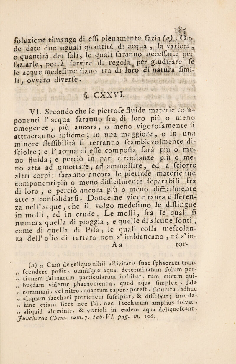 foluzione rimanga <?i e HI pienamente fazia (a) . Oa. de date due uguali quantità di acqua , la varietà , e quantità dei Tali, le quali faranno neceffarie per faziarle, potrà fervire di regolaper giudicare fc le acque medelìme fiano tra di loro di natura umi¬ li, ovvero diverfe. * ' r ■ 4 CXXVI. v. .. . .. i’v _ VI. Secondoche le pietrofe fluide materie com¬ ponenti P acqua faranno fra di loro più o meno omogenee, più ancora, o meno vigorofameme fi¬ at tra era n no in fieni e , in una maggiore , o in una minore fleflìbilità fi terranno fcambievolmente di- fciolte; e P acqua di effe comporta farà più o me¬ rlo fluida; e perciò in pari circoftanze più o me¬ no atta ad umettare, ad ammollire, ed a fciorre altri corpi: faranno ancora le pietrofe materie fue componenti più o meno difficilmente feparabili fra di loro , e perciò ancora più o meno difficilmente atte a confolidarfi. Donde ne viene tanta differen¬ za nell’acque, che il volgo medefimo le diftingue in molli , ed in crude . Le molli 3 fra le quali fi numera quella di pioggia , e quelle di alcune fonti , come di quella di Pila , le quali colia mefcolan- za dell’olio di tartaro non s’ imbiancano , uè s’in- A a tor- {a) „ Cum de rcliquo nilùl aftivitatis fuae fphaeram tran- „ feendere poflit, omnifque aqua determinatam folum por- tionem falinarum partjcularum imbibati» tum m 1 r 11 m qui- busdam videtur phaenomenoii, quod aqua fimplex » tale „ communi » vel nitro , quantum capere poteft , faturata > adhuc „ aliquam facchari portionem fufeipiat, & diflclrats imode- „ bine edam licet nec fai, nec faccharum amplius iolvat , „ aliquid aluminis» & vitrioli in eadem aqua deliqueicant.