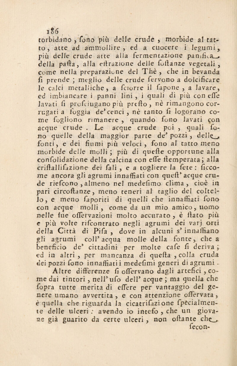 ii6 torbidano , fono più delle crude , morbide al tat¬ to , atte ad ammollire , ed a cuocere i legumi , più delle crude atte alla fermentazione panifica—# della parta, alla efirazione delle foftanze vegetali, come nella preparazione dei Thè , che in bevanda ii prende ; meglio delle crude fervono a dolcificare le calci metalliche, a fciorre il fapone , a lavare, ed imbiancare i panni lini , i quali di più con erte lavati fi profeiugano più prerto, nè rimangono cor¬ rugati a foggia de’cenci, nè tanto fi logorano co¬ me fogliono rimanere , quando fono lavati con acque crude . Le acque crude poi , quali fo¬ no quelle della maggior parte de' pozzi , del 1^_, fonti, e dei fiumi più veloci, fono al tatto meno morbide delle molli ; più di querte opportune alla confolidazione della calcina con erte flemperata; alla crirtallifazione dei fali , e a togliere la fete : ficco- me ancora gli agrumi innaffiati con queft' acque cru¬ de riefcono , almeno nel medefimo clima, cioè in pari circortanze, meno teneri al taglio del coltel¬ lo, e meno faporiti dì quelli che innaffiati fono con acque molli , come da un mio amico, uomo nelle lue ortfervazioni moito accurato, è fiato più e più volte rifcontrato negli agrumi dei varj orti della Città di Pifa , dove in alcuni s’ innaffiano gli agrumi coll’acqua molle della fonte, che a beneficio de5 cittadini per molte cafe fi deriva ; ed in altri , per mancanza di querta , colla cruda dei pozzi fono innaffiati! medefimi generi di agrumi .. Altre differenze fi ortervano dagli artefici , co¬ me dai tintori, nelPufo dell'acque ; ma quella che fopra tutte merita di ertere per vantaggio del ge¬ nere umano avvertita , e con attenzione ortTervata , è quella che riguarda la cicatrifazione fpecialmen- te delle ulceri : avendo io intefo , che un giova¬ ne già guarito da certe ulceri , non oftante che_, fecon-