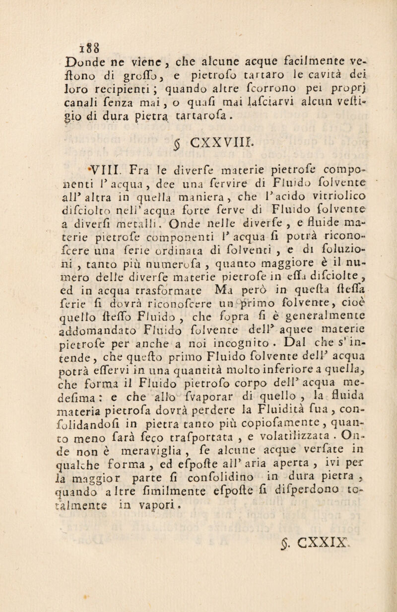 Donde ne viene, che alcune acque facilmente ve- flono di graffo, e pietrofo tartaro le cavità dei loro recipienti ; quando altre fcorrono pei proprj canali fenza mai, o quali mai lafciarvi alcun veiti° gio di dura pietra tartargfa. $ cxxvm Y- ' ' - ■ : ' • • . • - •Vili. Fra le diverfe materie pietrofe compo¬ nenti r acqua , dee una fcrvire di Fluido folvente all* altra in quella maniera, che Facido vitriolico difciolto nell'acqua forte ferve di Fluido folvente a diverfi metalli. Onde nelle diverfe, e fluide ma¬ terie pietrofe componenti F acqua li potrà ricono» fcere una ferie ordinata di folventi , e di Abluzio¬ ni , tanto più numero fa , quanto maggiore è il nu¬ mero delle diverfe materie pietrofe in effa difciolte , ed in acqua trasformate Ma però in quefta fìeffa ferie fi dovrà riconofcere un primo folvente, cioè quello fieffo Fluido , che fopra fi è generalmente addomandato Fluido folvente dell5 aquee materie pietrofe per anche a noi incognito. Dal che s’in¬ tende, che quello primo Fluido folvente deJF acqua potrà effervi in una quantità molto inferiore a quella, che forma il Fluido pietrofo corpo dell5 acqua me- defirna : e che allo fvaporar di quello , la fluida materia pietrofa dovrà perdere la Fluidità fua, con- folidandofi in pietra tanto più copiofamente , quan¬ to meno farà feco trafport.ata , e volatilizzata . On¬ de non è meraviglia , fe alcune acque verfate in qualche forma , ed efpofìe alf aria aperta , ivi per la maggior parte fi confolidino in dura pietra , quando altre fimilmente efpofte fi difperdono to¬ talmente in vapori. $. CXXIX.