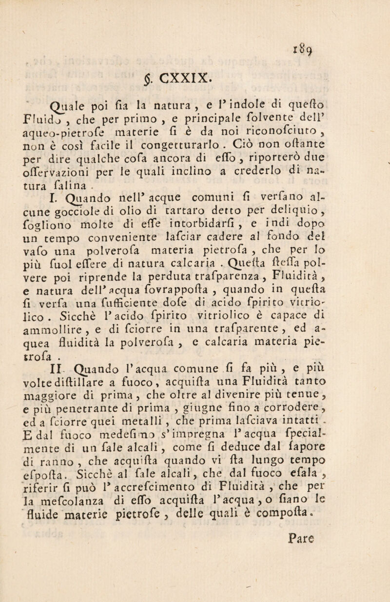 \ 189 §. CXXIX. Quale poi fi a la natura, e P indole di quefto Fluido , che per primo , e principale folvente dell’ aqueo-pietrofe materie fi è da noi riconofciuto, non è così facile il congetturarlo . Ciò non ortante per dire qualche cofa ancora di erto , riporterò due ofiervazìoni per le quali inclino a crederlo di na¬ tura fa lina . I. Quando nell* acque comuni fi verfano al¬ cune gocciole di olio di tartaro detto per deliquio, fogliono molte di effe intorbidarli, e indi dopo un tempo conveniente lafciar cadere al fondo del vafo una polverofa materia pietrofa , che per lo più fuol effere di natura calcaria . Quefta ftefla pol¬ vere poi riprende la perduta trafparenza , Fluidità, e natura dell* acqua fovrappofta , quando in quefta fi verfa una fuftìciente dofe di acido fpirito viene- lico . Sicché r acido fpirito vitriolico è capace di ammollire, e di feiorre in una trafparente, ed a» quea fluidità la polverofa , e calcaria materia pie- jrofa . IX Quando l’acqua comune fi fa piu, e più volte diftillare a fuoco, acquifta una Fluidità tanto maggiore di prima , che oltre al divenire più tenue, e più penetrante di prima , giugne fino a corrodere, ed a feiorre quei metalli , che prima lafciava intatti « E dal fuoco medefimo s’impregna Pacqua fpecial- mente di un fale alcali, come fi deduce dal fapore di ranno , che acquifta quando vi fta lungo tempo efpofta. Sicché al fale alcali, che dal fuoco efala , riferir fi può P accrefcimento di Fluidità , che per la mefcolanza di eflo acquifta l’acqua, o fiano le fluide materie pietrofe , delle quali è comporta * Fare
