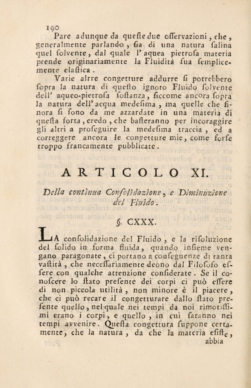 JC)0 Pare adunque da quefledue offervazioni , che ? generalmente parlando , fia di una natura falina quel folcente, dal quale Y aquea pietrofa materia prende originariamente Ja Fluidità fua femplice- mente eia dica , Varie alrre congetture addurre fi potrebbero fopra Ja natura di quello ignoto Fluido folvente deir aqueo-pietrofa follanza , ficcome ancora fopra la natura dell5 acqua medefima , ma quelle che fi¬ nora fi fono da me azzardate in una materia di quella forta , credo , che balleranno per incoraggire gli altri a profeguire la medefima traccia , ed a correggere ancora le congetture mie, come forfè troppo francamente pubblicate . ARTICOLO XI. Della continua Confali dazione 5 e Diminuzione del Fluido. §. CXXX. LA confolidazione del Fluido , e la rifoluzione del folido in forma fluida, quando infieme ven¬ gano paragonate, ci portano a confeguenze di ranca vaftità , che neceflariamente dcono dal Fìlofofo ef¬ fe re con qualche attenzione confiderate. Se il co- nofcere lo flato prefente dei corpi ci può cffere di non piccola utilità , non minore è il piacere, che ci può recare il congetturare dallo flato pre¬ fente quello, nel quale nei tempi da noi rimonflì- mi erano i corpi, e quello , in cui faranno nei tempi avvenire. Quella congettura fuppone certa¬ mente, che la natura, da che la materia efifte y abbia