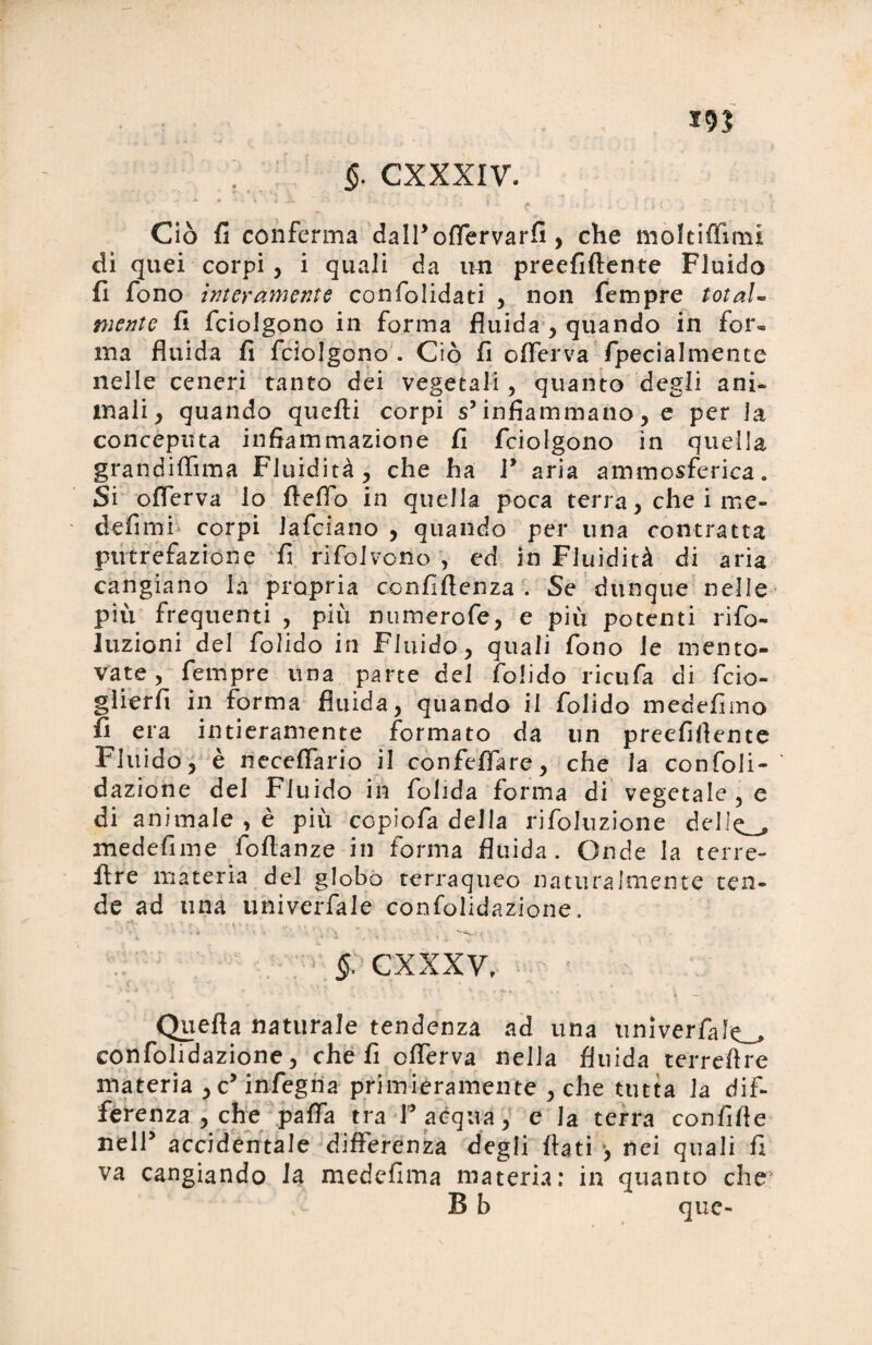 19? ; §. CXXXIV. ì ». —. A ì : i 1 t { • v ’ \ ’f Ciò fi conferma dall’oflervarfi, che moltiflìmi di quei corpi, i quali da un preefillente Fluido fi fono interamente con folidati ^ non Tempre total¬ mente fi fciolgono in forma fluida , quando in for¬ ma fluida fi fciolgono . Ciò fi oflerva fpecialmente nelle ceneri tanto dei vegetali, quanto degli ani¬ mali , quando quelli corpi s’infiammano, e per la conceputa infiammazione fi fciolgono in quella grandiflìma Fluidità, che ha 1’ aria ammosferica. Si oflerva lo fleflo in quella poca terra, che i me- defimi corpi lafciano , quando per una contratta putrefazione fi rifolvono , ed in Fluidità di aria cangiano la propria confidenza . Se dunque nelle più frequenti , più numerofe, e più potenti rifo- luzioni del folido in Fluido, quali fono le mento¬ vate, Tempre una parte del folido ricufa di fcio- gìierfi in forma fluida, quando il folido medefimo fi era intieramente formato da un preefifiente Fluido, è neceflario il confeflare, che la confoli- dazione del Fluido in folida forma di vegetale , e di animale , è più ccpiofa della rifoluzione ddlQ_, medefime follanze in forma fluida. Onde la terre- lire materia del globo terraqueo naturalmente ten¬ de ad una univerfale confolidazione. $: cxxxv. Quella naturale tendenza ad una univerfalo confolidazione, che fi oflerva nella fluida terreftre materia , c5 infegna primièramente , che tutta la dif¬ ferenza , che palla tra Facqua, e la terra confifle nell’ accidentale differenza degli flati •, nei quali fi va cangiando la medefima materia: in quanto che1 B b que-