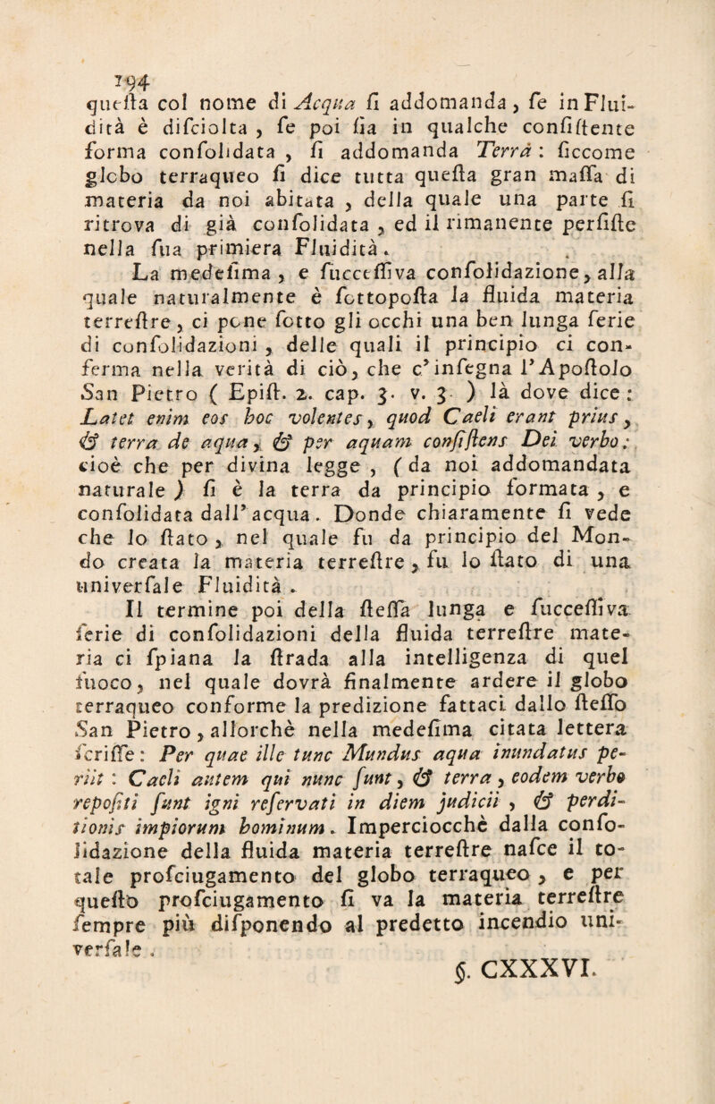 T94 quella col nome di Acqua fi accomanda, fe in Fluì- dirà è difcioita , fe poi fia in qualche confidente forma confohdata , fi addomanda Terrà : ficcome globo terraqueo fi dice tutta quefia gran mafia di materia da noi abitata y della quale una parte fi ritrova di già confolidata y ed il rimanente perfide nella fua primiera Fluidità. La medefima y e fucctflìva confolidazione y alla quale naturalmente è fottopofta la fluida materia terreflre, ci pone fotto gli occhi una ben lunga ferie di confjlidazioni , delle quali il principio ci con¬ ferma nella verità di ciò* che c’infegna PApofloio San Pietro ( Epifi. 2. cap. 3. v. 3 ) là dove dice; Latei enìm eos hoc volentes, quod Caelierant prius y & terra de aqua y & per aquam confiflens Dei verbo; cioè che per divina legge , ( da noi addomandata naturale Jt fi- è la terra da principio formata y e confolidata dall’acqua. Donde chiaramente fi vede che lo flato y nel quale fu da principio del Mon¬ do creata la materia terreflre , fu lo flato di una uni ver fai e Fluidità . Il termine poi della fleffa lunga e fuccefiiva ferie di confolidazioni della fluida terreflre mate¬ ria ci fpiana la Arada alla intelligenza di quel fuocoy nel quale dovrà finalmente ardere il globo terraqueo conforme la predizione fattaci dallo fteflò San Pietro, allorché nella medefima citata lettera ficrifie : Per qttae ili e tunc Mundus aqua inundatus pe¬ ri ìt : Caeli autem qui nunc funt, & terra y eodem verbo repofiti funt igni refervati in diem judicii y & perdi- tionix impioYum borninum. Imperciocché dalla confo¬ lidazione della fluida materia terreflre nafee il to¬ tale profeiugamento del globo terraqueo y e per quello profeiugamento fi va la materia terreflre fiempre più difponendo al predetto incendio uni- ver fa! e .