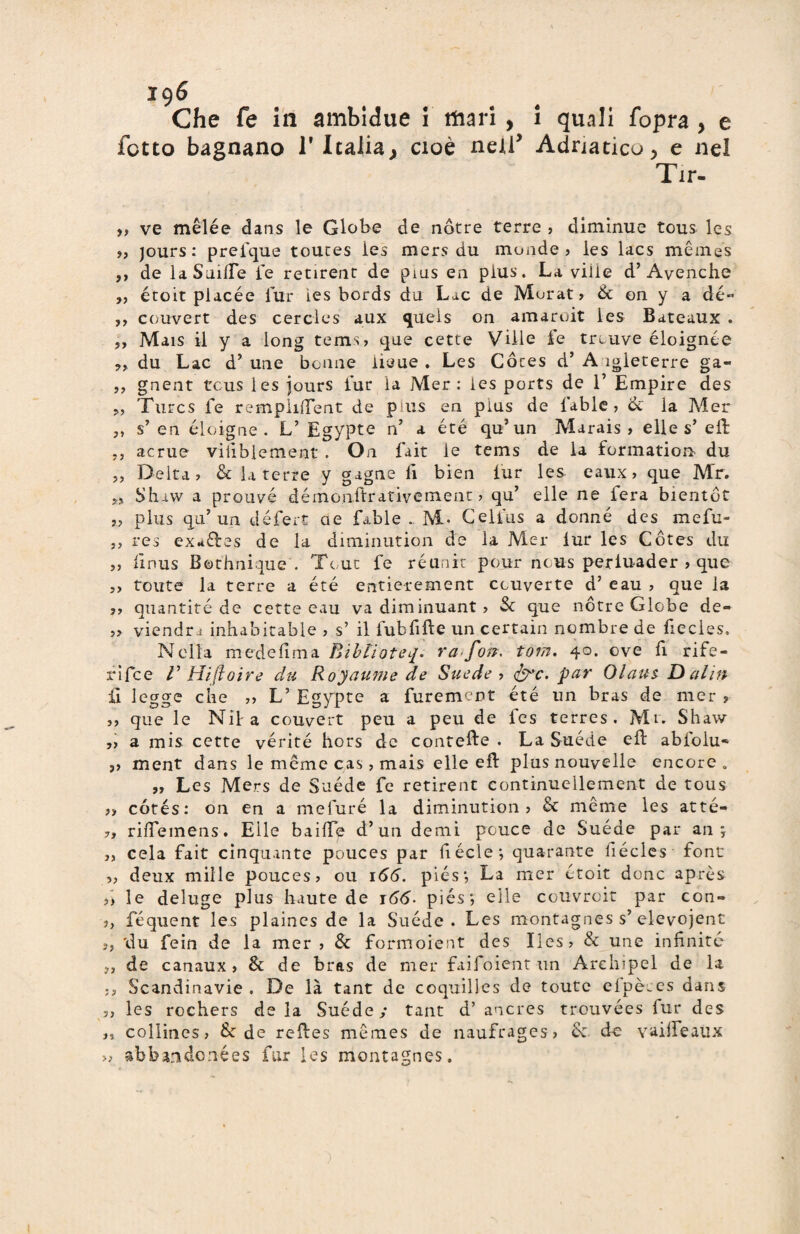 196 Che fe in ambigue ì mari, i quali fopra, e fono bagnano l'Italia, cioè nell’ Adriatico, e nel Tir- jj ve mèlée dans le Globe de nótre terre ? diminue tous les 9, jours: prefque toutes ies mers du monde? les lacs memes ,, de laSuilfe fé retirent de pius en plus. La viiie d’Avenche ,, étoit placée lur ies bords da Lac de Morat? & on y a dé- ,, couvert des cercìes aux quels on amaroit les Bateaux . ,, Mais il y a long tems? que cette Ville fe trLuve éloignée du Lae d’ une beane iieue . Les Cóces d* A ìgleterre ga- ,, gnent teus les jours lur la Mer : ies ports de 1’ Empire des „ Turcs fe rempiuTent de pius en plus de l’able , & la Mer ,, s’ en éloigne . V Egypte n’ a été qu’ un Marais ? elle s’ eli: 7, acme vifiblement . On fait le tems de la formatici* du „ Delta? & la terre y gagne li bien lur les eaux ? que Mr. yj Shiw a prouvé démonitrativement ? qu’ elle ne fera bientót ?? plus qu’un défert ae Libie .. M- Celfius a donne des mefu- ,, res exrfftes de la diminution de la Mer lur les Cótes du ,, iinus Bethnique'. Tour fe réunir pour nous periuader ? que ?> toute la terre a été entierement ceuverte d’ eau ? que la ?? quantité de cette eau va diminuant ? Se que nótre Globe de» ?? viendr j inhabitable ? s’ il fubfifte un certain nombre de fiecles. Nella medefima Bibtìofep. ra*fojr. tom. 40. ove fi rife- rlfce V tìiftoire du Royaume de Suede ? <frc. par Olaus D aliti il legge che ?> L’ Egypte a furement été un bras de mer ? ?? que le Nil a couvert peu a peu de fes terres . Mi. Shaw ,? a mis cette vérité hors de contefte . La Suède eli abfolu» ,? ment dans le meme cas, mais elle eft plus nouvelle encore . „ Les Mers de Suède fe retirent continuellement de tous ?? cótés: 011 en a mefuré la diminution? Se mème les atté- 7, rifiemens. Elle baifTe d’un demi pouce de Suède par an ; ?, cela fait cinquante pouces par fiécle; quarante fiécles font ?? deux mille pouces? ou 166. piés; La mer étoit donc après ?> le deluge plus haute de 166- piés; elle couvroit par con- ?, féquent les plaines de la Suede. Les montagnes s’elevojent », du fein de la mer ? Se formoient des Iles? Se une infinite 7, de canaux ? Se de bras de mer faifoient un Arehipel de la Scandinavie. De là tant de coquilles de toute elpèms dans 5, les rochers de la Suède ; tant d’ ancres trouvées lur des >? collities? & de relìes memes de naufrages? Se do vailfeaux » abbandonées far les montagnes.