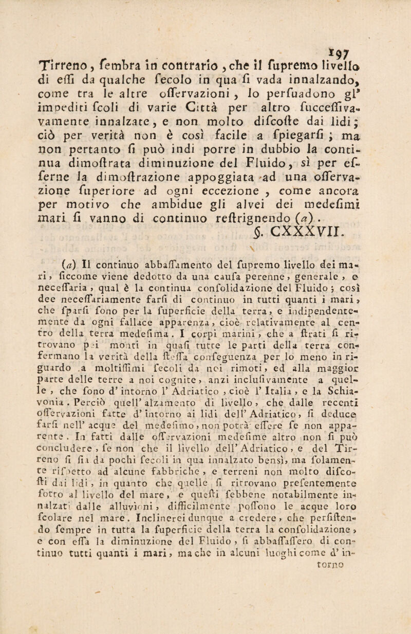 Tirreno, fembra in contrario , che il fupremo livella di effi da qualche fecolo in qua fi vada innalzando, come tra le altre oflervazioni , lo perfuadono gl* impediti (coli di varie Città per altro fucceffiva- vamente innalzate, e non molto difcofie dai lidi; ciò per verità non è cosi facile a fpiegarfi ; ma non pertanto fi può indi porre in dubbio la conti¬ nua dimoflrata diminuzione del Fluido, sì per e fi ferne la dimoftrazione appoggiata >ad una ofierva- zione fuperiore ad ogni eccezione , come ancora per motivo che ambidue gli alvei dei medefimi mari fi vanno di continuo reftrignendo (a) . §. CXXXVII. ;-n ■ i >. \ ■ • • - (a) Il continuo abbadamento del fupremo livello dei ma¬ ri ? ficcome viene dedotto da una caufa perenne» generale > e necedaria » qual è la continua confolidazione del Fluido } così dee necedariamente fard di continuo in tutti quanti i mari ? che fpard fono perla fuperficie della terra» e indipendente¬ mente da ogni fallace apparenza, cioè relativamente al cen¬ tro della terra mededma . I corpi marini , che a {Irati d ri¬ trovano p -i monti in quad tutte le parti della terra con¬ fermano la verità della fteffa confeguenza per lo meno in ri¬ guardo .a moltidìmi fecoli da noi rimoti, ed alla maggior parte delle terre a noi cognite» anzi includvamcntc a quel¬ le , che fono d’intorno V Adriatico , cioè ì’ Italia » e la Schia- vonia . Perciò quell’ alzamento di livello » che dalle recenti offe rvazioni fatte d’intorno ai lidi dell’Adriatico» d deduce fard nell’acque del mededmo , non potrà- e (Te re fe non appa¬ rente . In fatti dalle offervazioni mededme altro non d può concludere , fe non che il livello dell’Adriatico » e del Tir¬ reno d di da pochi fecoli in qua innalzato bensì, ma fedamen¬ te rif letto ad alcune fabbriche , e terreni non molto difeo- fti dai lidi , in quanto che quelle d ritrovano prefentemente fotto ai livello del mare» e quedi febbene notabilmente in* iulzati dalle alluvioni , difficilmente poffono le acque loro fcolare nel mare. Inclinerei dunque a credere, che perdften- do fempre in tutta la fuperdeie della terra la confolidazione» e con effa la diminuzione del Fluido , d abbaffalTero di con¬ tinuo tutti quanti i mari? ma che in alcuni luoghi come d’in¬ torno