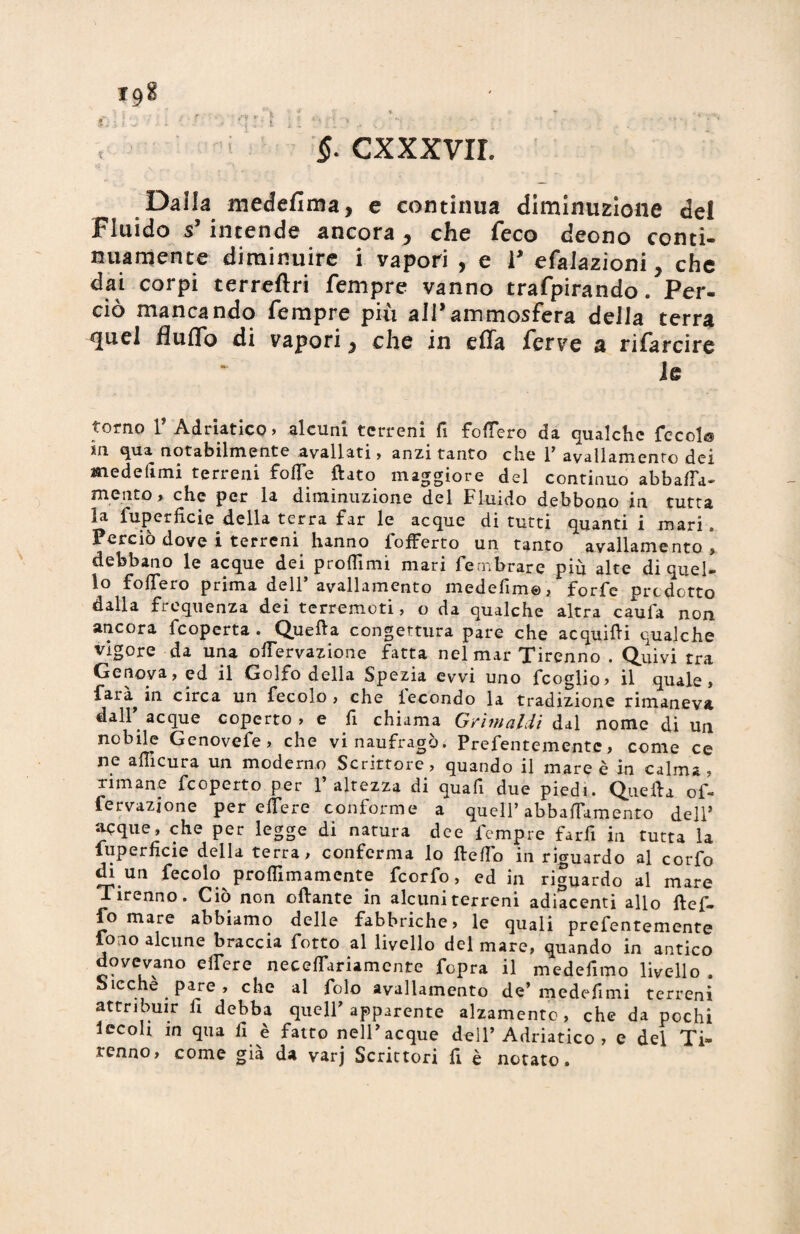 f. CXXXVIL Dalla medefima, e continua diminuzione del Fluido s’intende ancora ^ che feco deono conti¬ nuamente diminuire i vapori , e V efalazioni, che dai corpi terreftri Tempre vanno traforando. Per¬ ciò mancando Tempre più all* ammosfera della terra ^uel flulTo di vapori 5 che in cffa Terve a rifarcire Je torno r Adriatico, alcuni terreni fi follerò da qualche fccol© su qua notabilmente avallati» anzi tanto che l7 avallamento dei medelimi terreni folle dato maggiore del continuo abballa* mento» che per la diminuzione del Fluido debbono in tutta la fuperlìcie della terra far le acque di tutti quanti i mari Perciò dove i terreni hanno fofferto un tanto avallarnento » debbano le acque dei proibirli mari Te cribrar e più alte di quel¬ lo fofleio prima dell avallamento medefìm©, forfè predetto dalla frequenza dei terremoti, o da qualche altra caufa non ancora feoperta . Quella congettura pare che acquidi qualche vigore da una olfervazione fatta nel mar Tirenno . Quivi tra Genova, ed il Golfo della Spezia evvi uno fcoglio, il quale, farà^ in circa un fecole , che lecondo la tradizione rimaneva dall7 acque coperto, e fi chiama Grimaldi & al nome di un nobile Genovefe, che vi naufragò. Prefentementc, come ce ne afficura un moderno Scrittore, quando il mare è in calma, rimane feoperto per l’altezza di qua fi due piedi. Quella of- fervazione per éflere conforme a quell7 abbaiamento dell’ acque, che per legge di natura dee fempre farfi in tutta la fuperlìcie della terra» conferma lo Hello in riguardo al corfo di un fecolo proflimamente feorfo, ed in riguardo al mare Tirenno. Ciò non ollante in alcuni terreni adiacenti allo ftef- fo mare abbiamo delle fabbriche, le quali prefentemente fono alcune braccia fotto al livello del mare, quando in antico dovevano elTere necelTariamcnte fopra il medefimo livello . bieche pare, che al folo avallamento de7 medefimi terreni attribuir fi debba quell7 apparente alzamento, che da pochi lecoh in qua fi è fatto nell7 acque dell7 Adriatico , e del Ti¬ renno, come già da varj Scrittori fi è notato.