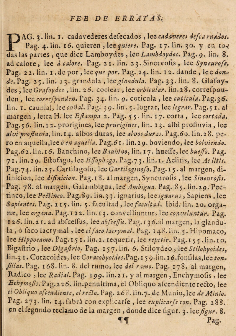 PEE DE ERRATAS. PAG. 3. liti, 1. cadavederes defecados , lee cadáveres defea rnados. Pag. 4. lin. i5. quieren , lee quiere. Pag. 17. lin. 30. y en tov das las partes , que dice Lamboydes , lee Lambdoydes, Pag. 9. lin. 8. ad calore, lee acalore. Pag. 21. lin. 2 3. Sinerv'QÍis, lee Syneurofe. Pag. 22. lin. 1. de por, lee que por. Pag. 24. lin. 1 2. dande , lee don¬ de. Pag. 25. Un. 13. grandula , 1 et gianduia. Pag. 33. lin. 8. Glafoy- des , lee Grafo fíes , lin. 2 5, codear, lee orbicular, lin. 2 8. correfpou- den , lee correfponden. Pag. 34. lin. 9. coticula , lee cutícula. Pag.35. lin. 1. cauniai, ice cuñal. Pag. 39. lin . 5. lograr, lee legrar. Pag.5 1. al margen , letra H. lee Eflampa 2. Pag. 5 5. Hn. 17. corta , lee cortada. Pag.jó. lin. 12. prorigines, lee prurigines, lin. 13. albi profluvio, lee alvi profluvi a i lin. 14. albos duras, lee alvos duras. Pag.5o. lin. 2 8. pe- roen aquella,lee ò en aquella. Pag.5i. lin. 29. boviendo, lee bolviendo. Pag .52. lin. 16. Bauchino, lee Bauhino, lin. 17. hueffe, lee buejfo. Pag. 71. lin. 2 9. Eftofago, lee EJfophago. Pag073. lin. 1. Aelitis, lee Ac litis. Pag.74. lin.2 y. Cartilagofo, lee Cartilaginofo. Pag.i 5. al margen, di- íinicion, lee difinicion. Pag. 18, al margen, Syncurofis, lee Sineurofis. Pag. 78. ai margen, Gaiambigua, lee' Ambigua, Pag. 85. lin.29. Pec- tinco, lee Peblineo. Pag.89. lin. 3 3. iguarias, 1 ce ignaras, Sapiens , lee Sapientes. Pag. 11 5. lin. 5. facultad , ice facultad. Ibid. lin. 20. orga¬ na?, lee organa. Pag. 1 22. lin. 13. convelliuntur, lee conveluntur. Pag. 12 5. lin. 21. ad abfceflas, lee abfceffu. Pag, 135.a! margen, la giandu¬ ia , ò faco iacrymal > lee el face lacrymal. Pag. 148.1111. 5. Hspomaco, lee Hippoeamo. Pag.i 5 I. lin.2. requerir, lee repetir. Pag.i 5 5.lin. 10. Bigaftrio , lee Digaflrio. Pag. 157. lin. 6. Stiloydeo , lee Stilohyoidesf lin.3 i. Coracoides, lee Goracohyoides.Pag. 15 9.l¡n. i6.fonfilas,lee ton* filas. Pag. 158. lin. 8, del rumo? ice del ramo. Pag. 178. al margen, Radico , lee Radi al. Pag. 199. lin.21. y al margen , Enchymofis , lee Echymofls. Pag.2 25. lin.penultima, el Obliquo afeendiente re¿k>, lee el Obliquo afeendiente7 el reblo. Pag. 268. lin.7. de Munio,lce de Minio. Pag. 273. lin. 14. fabra con expücarfe , lee explicarfe con. Pag. 288. en elfegando reclamo de la margen , donde dice figur. 3. leefigur. 8. lili ' Pag.