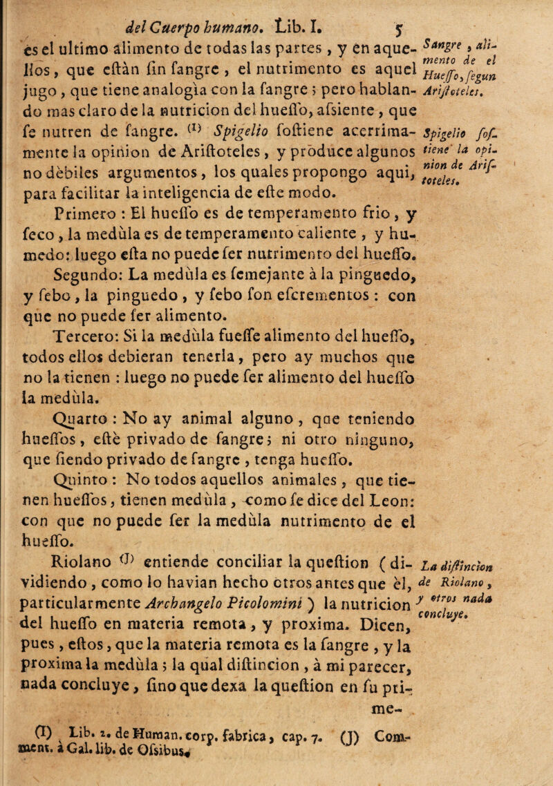 es el ultimo alimento de todas las partes, y en aque- s**g™ * ai¬ llos, que eftán fin fangre , el nutrimento es aquel nueffojegun jugo , que tiene analogía con la fangre 5 pero hablan- Arìjfoteks. do mas claro de la nutrición del hueííb, afsiente , que fe nutren de fangre. (I) Spigelio íoítiene acérrima- spigeUo fof~ mente la opinion de Andeteles, y produce algunos tiene'la opL no débiles argumentos, los quales propongo aqui, para facilitar la inteligencia de efte modo. Primero : El hueffo es de temperamento frió, y feco, la medula es de temperamento caliente , y hú¬ medo: luego erta no puede fer nutrimento del hueííb. Segundo: La medula es femejante à la pinguedo, y febo, la pinguedo , y febo fon eferementos : con que no puede fer alimento. Tercero: Si la medula fueffe alimento del huefib, todos ellos debieran tenerla, pero ay muchos que no la tienen : luego no puede fer alimento del hueffo la medula. Quarto : No ay animal alguno , qae teniendo huellos, efte privado de fangre? ni otro ninguno, que fiendo privado de fangre , tenga hudfo. Quinto : No todos aquellos animales, que tie¬ nen hueílbs, tienen medula , comofedicedel Leon: con que no puede fer la medula nutrimento de el hueííb. Ridano entiende conciliar la queftion ( di- ia dì/lmàm vidiendo , como lo havian hecho otros antes que él, de Molano, particularmente Archanvelo Picolomini ) la nutrición y nada a \ i rr • . concluye. del hueffo en materia remota , y próxima. Dicen, pues, eftos, que la materia remota es la fangre , y la próxima la medula ; la qual diftincion , à mi parecer, cada concluye, fino que dexa la queftion en fu pri¬ me- ment. a Gal. lib. de Ofsibus.