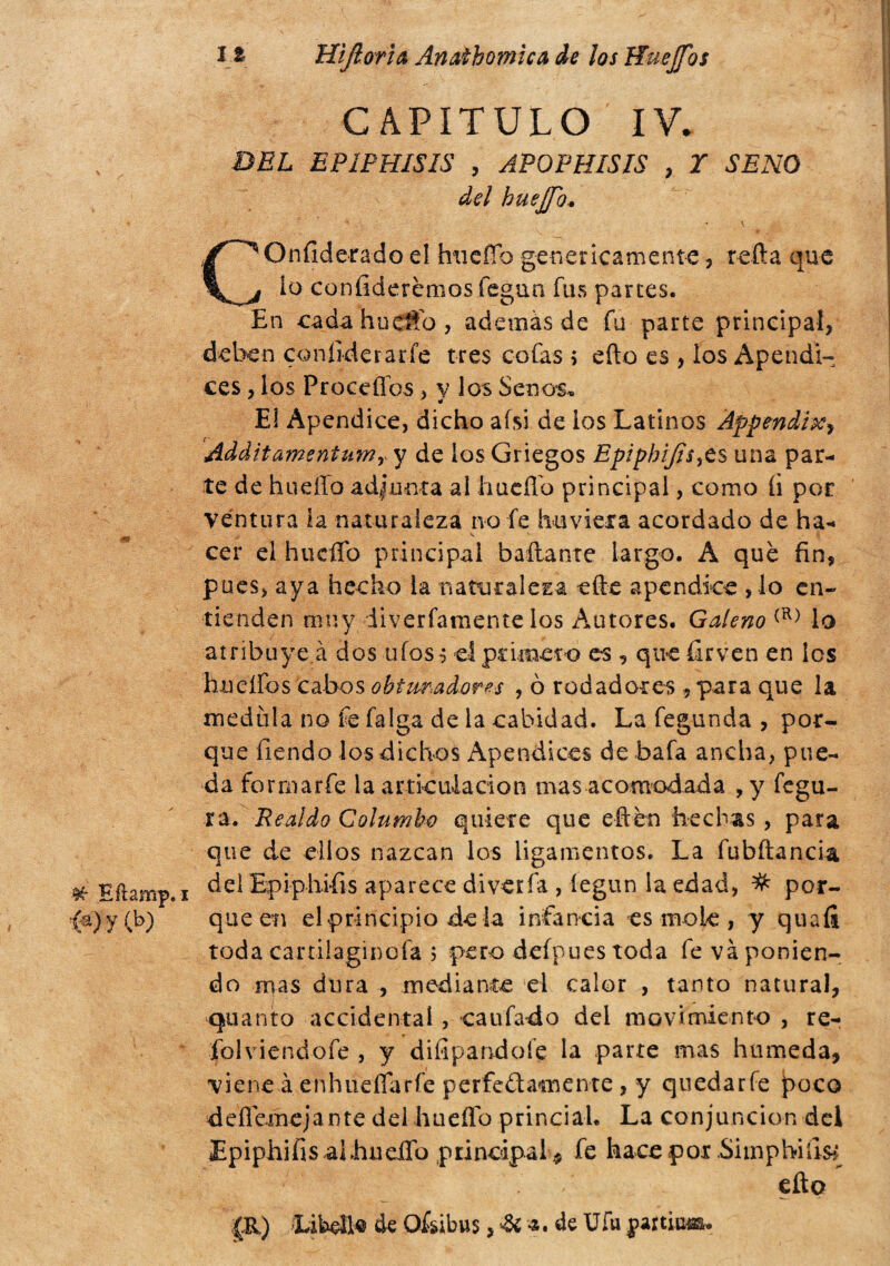 # Efhmp. i {%)y (b) 12 Hìflorìa Anathomìca de los Huejfos CAPÍTULO IV. DEL EPIPHISIS , APOPHISIS , Y SENO del huejfo. \ COnfiderado el huefio genericamente , retta que lo confidcrèmos fegun fus parces. En cadahuettb, además de fu parte principal, deben confiderarfe tres cofas ; etto es , los Apéndi¬ ces , los Proeeflos> y los Senos. El Apéndice, dicho aísi de ios Latinos Appendi^ AdàìtamentumY y de los Griegos Epíphijis^ts una par¬ te de huello adjunta ai hucíTo principal, como íi por ventura la naturaleza no ie hirviera acordado de ha- V - á cer el lincilo principal bailante largo. A que fin, pues, aya hecho la naturaleza ette apéndice , lo en¬ tienden muy iiverfamente los Autores. Galeno (R) lo atribuye á dos ufos-; el primeto es , que fiirven en ios hueífos cabos obturadores , ò rodadores -, para que la medula no fe falga de la cahidad. La fegunda , por¬ que Tiendo los dichos Apéndices de bafa ancha, pue¬ da formar fe la articulación mas acomodada , y fegu- ra. JRealdo Calumbo quiere que eftén hechas, para que de ellos nazcan los ligamentos. La fubftancia del Epiphifis aparece diverfa , legun la edad, # por¬ que en el principio de la infancia es mole , y quaíi toda cartiiaginofa ; pero deípuestoda fe va ponien¬ do mas dura , mediante el calor , tanto natural, quanto accidental, caufado dei movimiento , re- jfolviendofe , y difipandoíe la parte mas húmeda, viene à enhueflarfe perfedamente , y quedarfe poco deílemejante del huefíb princiah La conjunción del EpiphifisaibueiTo principal* fe hace por .Simphifis* etto gi) íitwjRo de Ofcibus ,&¿.de Ufa partió».