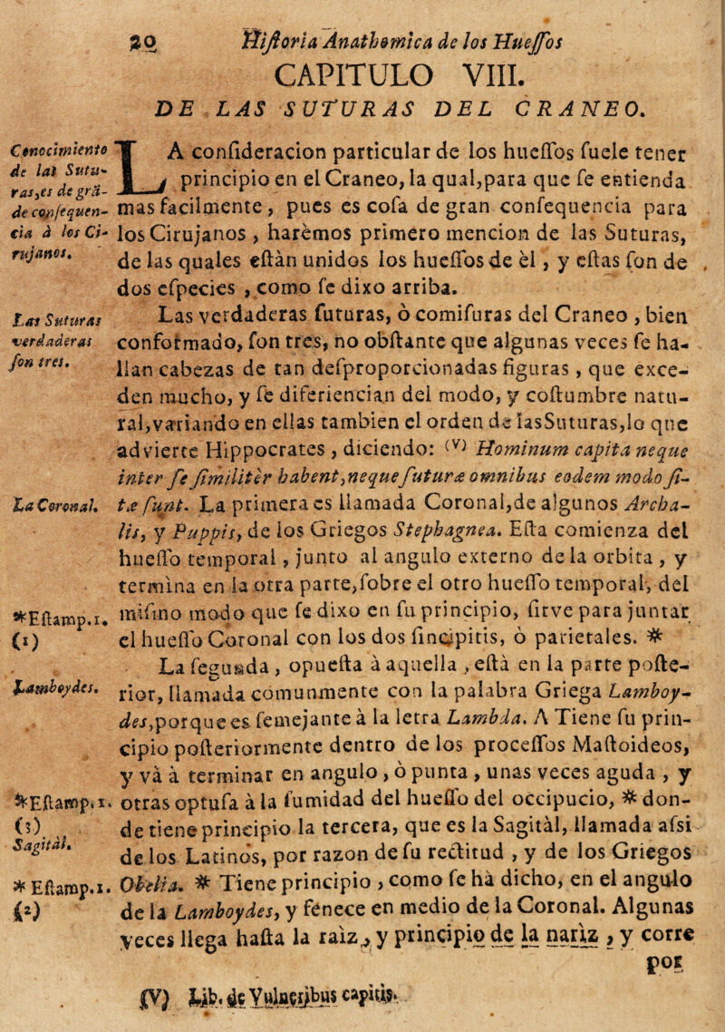 Conocimiento de lai Sutu* rasde grfi¬ de cofift quin¬ ti a à hs Ci- rujanes. tas Suturas verdaderas fon tres. ^Eílamp.i. co fjambydes. (?). „ Sagital, * Efiamp.i. co m Rifiorì a Ànath&wica de los Hueffos CAPITULO Vili. DE LAS SUTURAS DEL CRANEO. LÀ confideracion particular de los hueffos fuele tener principio en el Cráneo, la qual,para que fe entienda mas facilmente , pues es cofa de gran confequencia para los Cirujanos , haremos primero mención de las Suturas, de las quales eftán unidos los hueffos de el, y eftas fon de dos cfpecies , como fe dixo arriba. Las verdaderas futuras, ò comifuras del Cráneo , bien conformado, fon tres, no obftante que algunas veces fe ha¬ llan cabezas de tan defproporcionadas figuras, que exce¬ den mucho, y fe diferiencian dei modo, y coftumbre natu¬ ral,variando en ellas también el orden de IasSiuuras,lo que ad vierte Hippocrates, diciendo: (V) Hominura capita ñeque ínter fe ftmiiitír habent¡ñeque futura omnibus eodem modo f- t¿ funt. La primera es llamada Coronal,de aigunos Archa- lis, y Pappis, de ios Griegos Stepbagnea. Ella comienza del hueíTo temporal, junco al ángulo externo de la orbita , y termina en la otra parte,fobre el otro huello temporal, del indino modo que fe dixo en fu principio, fuve para juntar el huello Coronal con los dos fimypitis, ò parietales. # La feausda , opuefta à aquella , eftá en la parte pofte- rior, llamada comunmente con la palabra Griega Lamboy- des,porque es femejanteá la letra. Lambda. A Tiene fu prin¬ cipio pofleriormente dentro de los procedes Maftoideos, y và à terminar en ángulo, ò punta , unas veces aguda , y otrasoptufa àia fumidad del hueífo del occipucio, # don¬ de tiene principio la tercera, que es la Sagital, llamada afsi de los Latinos, por razón de fu reditud , y de los Griegos Otilia. # Tiene principio , como fe ha dicho, en el ángulo de la Lamboydes, y fenece en medio de la Coronal. Algunas yeces llega hafia la raiz7 y principio de la nariz , y corre por $yi yb. 4$ Yuln?tjbu$ capiti,.