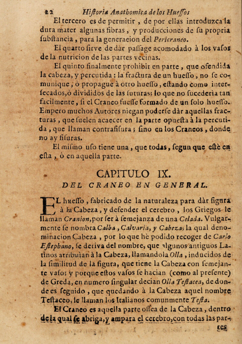 £ 2 . Uijtoria Amthomica de los HueJJbs El tercero es de permitir , de por ellas introduzca la, dura mater algunas fibras, y producciones de fu propria fubftancia , para ia generación del Pericraneo. E1 quarto firve de dar paffage acomodado à los vafos de la nutrición de las partes vecinas. El quinto finalmente prohibir en parte , que ofendida la cabeza* y percutida : la fra&ura de un hueffo , no fe co¬ munique * ò propague à otro hueffo, citando como inter- íecados,ó divididos de las futuras; lo que no fucederia tan facilmente, 11 el Cráneo fuefle formado de un folo hucfíb. Empero muchos Autores niegan podcrfe dar aquellas frac¬ turas , que huelen acaecer en ia parte opuefta à la percuti¬ da , que llaman contrafifora ; fino en los Cráneos , donde noayfifuras. El mifmo ufo tiene una, que todas, fegtm que eftè eá efla K ò en aquella parte. CAPITULO IX. DEL CRANEO EN GENERAL. E'L hueíTo , fabricado de la naturaleza para dàr figurai j à fea Cabeza * y defender el cerebro , los Griegos le llaman Cranion^ot fer à femejanza de una Celada. Vulgar-; mente fe nombra Calba yCalvaria} y Cabezas la qual deno¬ minación Cabeza , por lo que he podido recoger de Cario EJlepbano, fe deriva del nombre, que algunos antiguos La¬ tinos atribuían àia Cabeza, llamándola Olla , inducidos de la fitnilitud de la figura, que tiene la Cabeza con femejan- te vafo; y porque cftos vafos fe hacían (como al prefente) de Greda, en numero fingular decian Olla Eeftaceay de don¬ de es feguido , que quedando à la Cabeza aquel nombre Te í^aceo, le llaman lus Italianos comunmente Tejía. El Cráneo es aquella parte oífea de la Cabeza, dentro dc£a qual fe abriga,y ampara el cerebro,con todas las par» “ '.T - ~~ m