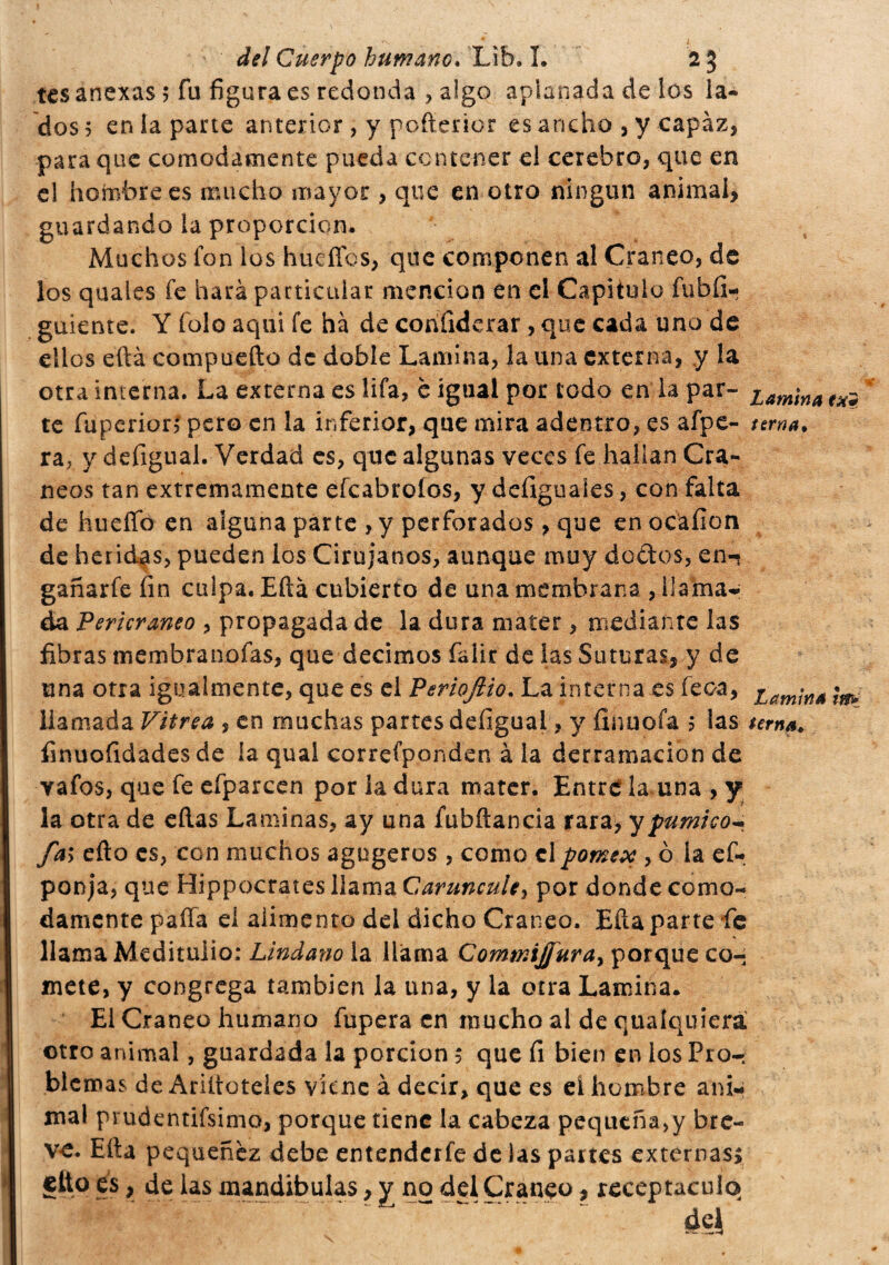 tes anexas 5 fu figura es redonda ? algo aplanada de los la- dos 5 en la parte anterior , y pofterior es ancho , y capaz, para que comodamente pueda contener el cerebro, que en el hombrees mucho mayor , que en otro ningún animal, guardando la proporción. Muchos fon los hueííbs, que componen al Cráneo, de los quales fe hará particular mención en ei Capitulo fubfi- guiente. Y fulo aqui fe ha de confiderai, que cada uno de ellos eftá compuefto de doble Lamina, la una externa, y la otra interna. La externa es lifa, è igual por todo en la par- Lam¡na te fuperiorí pero en la inferior, que mira adentro, es afpe- terna. ra7 y defigual. Verdad es, que algunas veces fe hallan Crá¬ neos tan extremamente efeabroíos, y defiguales, con falta de hueífo en alguna parte , y perforados, que enocafion de heridas, pueden ios Cirujanos, aunque muy dedos, en- gañarfe fin culpa. Eftá cubierto de una membrana , llamar da Pericraneo , propagada de la dura mater , mediante las fibras membranofas, que decimos falir de las Suturas, y de una otra igualmente, que es el Periofiio. La interna es feca, iam¡na llamada Vitrea , en muchas partes defigual, y fin u o fa $ las tema. íinuofidades de la qual correfponden à la derramacion de vafos, que fe efparcen por la dura mater. Entre la una , y la otra de eftas Laminas, ay una fubftancia rara> y pumi co- fai efto es, con muchos agugeros , como elpomex , 0 la ef- ponja, que Hippocrates llama Caruncule, por donde como¬ damente paila ei alimento del dicho Cráneo. Efta parte fe llama Medituiio: Lindano la llama CommiJfuray porque co¬ mete, y congrega también la una, y la otra Lamina. El Cráneo humano fupera en mucho al de quaíquierá otro animal, guardada la porción $ que fi bien en los Pro¬ blemas de Ariííüteies viene à decir, que es el hombre ani¬ mal prudentísimo, porque tiene la cabeza pequeña,y bre¬ ve. Efta pequenez debe entenderfe de las partes externas, cito es, de las mandíbulas, y no del Cráneo ? receptáculo .... ~ de|