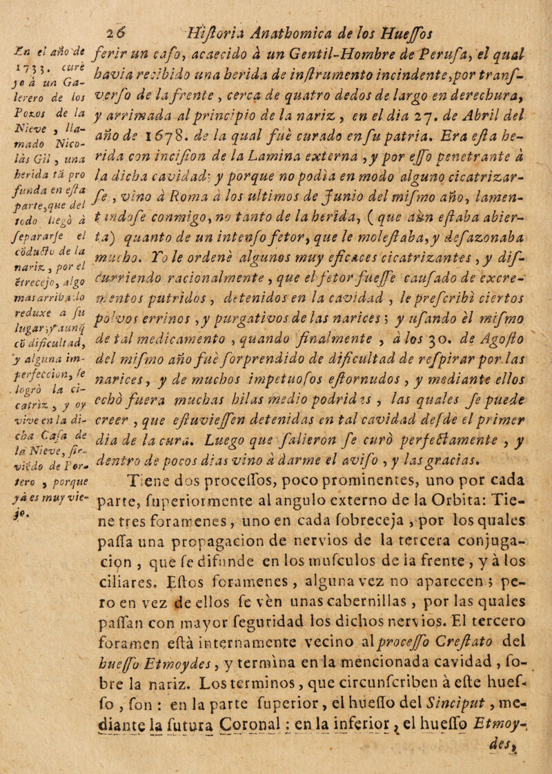 En el año 'de 1733, cure joà un Ga- lerero de los Pozos de la Nieve , lla¬ mado Nico- /¿J Gii 5 herida ta pro funda en ejfa parte^que del todo liego à fepararje el coduhlo de la nariz. 3 por el eí ve cejo y algo mas arribado reduxe a fu lugar 5 f a un q co dificultad3 y alguna tm- perfecciony fe . logró la ci¬ catriz y y oy vive en la di¬ cha Cafa de j la Nieve, fio- vi’édo de Per* tero 5 porque ja es muy vìe* Je* 2 6 Hifioria Anathomica de Jos Huejfos ferir un cafo y acaecido a un Gentil-Hombre de ífevufa, el qual bavia recibido una herida de in finimento includente,por tranf- verfo de la frente , cerca de quatro dedos de largo en derechura, y arrimada al principio de la nariz , en el dia 27. de Abril del año de 1678. de la qual fue curado en fu patria, Era e fi a he¬ rida con incifion de la Lamina externa ,y por effo penetrante k la dicha cavidad> y porque no podía en modo alguno cicatrizar- fe , vino a Roma a los últimos de fuñió del mifrao año, lamen- t indo fe conmigo, no tanto de la herida, ( que aun efiaba abier¬ ta) quanto de un intenfo fetor, que le molefiaba^y defazonaba mucho. To le ordené algunos muy eficaces cicatrizantes , y dif- curriendo racionalmente , que el fetor fueffe caufado de excre¬ mentos pútridos 5 detenidos en la cavidad , leprefcribi ciertos polvos errinos ,y purgativos de las narices ; y ufando él mifmo de tal medicamento , quando finalmente , a los 30. de Ago/lo del mifmo año fue forprendido de dificultad de refpivot pordas narices, y de muchos impetuofos efiornudos 7 y mediante ellos echo fuera muchas hilas medio podrid ts , las quales Je puede creer , que efiuvieffien detenidas en tal cavidad de [de el primer dìade la cura. Luego que falieron fe curò perfectamente , y dentro de pocos días vino a darme el avifo , y las gracias. Tiene dos proceííbs, poco prominentes, uno por cada parte, íkiperiorxnente ai ángulo externo de la Orbita: Tie¬ ne tres forámenes, uno en cada fobreceja , por los quales paila una propagación de nervios de la tercera conjuga¬ ción , que fe difunde en los mufculos de la frente , y à los ciliares, Eftos forámenes, alguna vez no aparecen 5 pe¬ ro en vez de ellos fe ven unas caberniilas, por las quales p3flan con mayor feguridad los dichos ner\ ios. El tercero foramen eftá internamente vecino al proceffo Crefi ato del hueffo Etmoydes, y termina en la mencionada cavidad , íb- bre la nariz. Los términos, que circunfcriben à efte'huef* fo , fon : en la parte fuperior, el hueffo del Sinciput, me¬ diante la futura Coronal £ en la inferior, el hueíTq Etmoy¬ des,