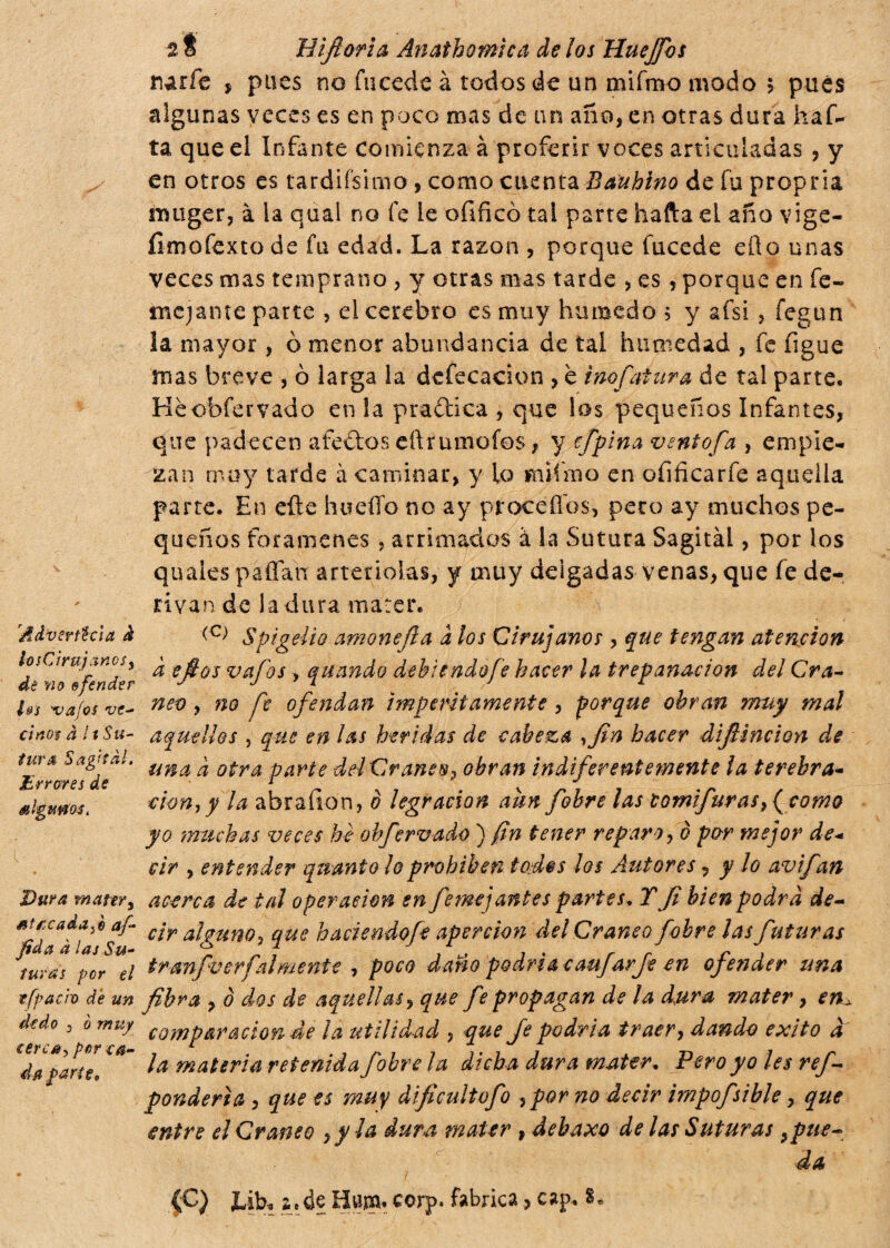 'Advertida à los Cirujanos, dé no ofender Us ‘vafes ve¬ cinos à ItSu¬ tura Sagital, Erreres de i k Dura rnattr, sircada A af¬ fida à las Su¬ turas por el efpach de un dedo 0 o muy cerea, por ca¬ da parteo 2 f jHìfiorìa Anathomica de los Huejfos t)arfe , pues no fucede k todos de un mifrcvo modo 5 pues algunas veces es en poco mas de un año, en otras dura haf- ta que el Infante comienza à proferir voces articuladas , y en otros es tardiísimo , como cuenta Baubino de fu propria nuiger, à la qual no fe le ofificó tai parte hafta eL año vige- íimofexto de fu edad. La razón , porque fucede eüo unas veces mas temprano , y otras mas tarde , es, porque en fe- mejante parte , el cerebro es muy húmedo 5 y afsi , fegun la mayor, ò menor abundancia de tal humedad , fe figue mas breve , ò larga la defecación , è inof¿¡tura de tal parte. Heobfervado en la pradlica , que los pequeños Infantes, que padecen a tedios eftrumofos, y efipina ventofia , empie¬ zan muy tarde à caminar, y lo wufmo en oíificarfe aquella parte. En efte hueíío no ay proceííos, pero ay muchos pe¬ queños forámenes . arrimados à la Sutura Sagitàl, por los quaies paílan arteriolas, y muy delgadas venas, que fe de¬ rivan de la dura marer. <C) Spigelio amonefla a los Cirujanos , que tengan atención à efios vafios -, quando debíandofe hacer la trepanación del Crá¬ neo , no pe ofendan imperitamente , porque obran muy mal aquellos , que en las heridas de cabeza ,fin hacer difiincion de una à otra parte dd Cráneo? obran indiferentemente la terebra¬ ción, y la abraíion, o legración aun fobre las com furas, ( como yo muchas veces he obfervado ) fin tener reparo, è por mejor de¬ cir , entender quanto lo prohíben todss los Autores, y lo avifan acerca de tal operación en fanejantes partes, Y fi bien podra de¬ cir alguno, que hade ndofe aper don del Cráneo fobre las fiutar as tronfio erfai mente , poco daño podrí a caujarfe en ofender una fibra , ò dos de aquellas, que fie propagan de la dura mater, en± comparación de ¡a utilidad , que Je podría traer, dando exito a la materia retenida fobre la dicha dura water* Pero yo les refi- ponderia , que es muy dificultofo ,por no decir hnpofsible, que entre el Cráneo ,yla dura mater , debaxo de las Suturas ¡pue¬ da (C) JLib* i» de Hum. corp. fabrica > cap. 8»