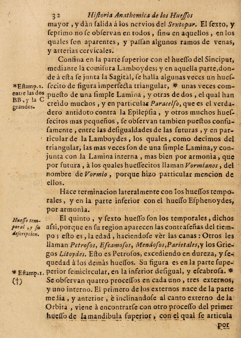 ^Eftamp.a. entre ias dos BB, y ìa C grandes. Huejf'o tem¬ poral fu dejcrtpcicn. * Eftamp.i. et) 3 2 Hijloria Án¿%thomica de los Huejfos mayor , y dan falida á ios nervios del Sextopar. El fexto, y feptimo no fe obíervan en todos, fino en aquellos , en los quaiesfen aparentes , y palian algunos ramos de venas, y arterias cervicales. Confina en ía parte fuperior con el nueíTo del Sinciput, mediante la comiíura Lamboydes, y en aquella parte,don- de à efta fe junta la Sagital, fe halla algunas veces un huef- fecito de figura imperfeóia triangular, # unas veces com- puefto de una fimple Lamina , y otras de dos , el qual han creído muchos , y en partícula* Paracelfo> que es el verda¬ dero antidoto contra la Epilepfia, y otros muchos huef- fecitos mas pequeños , fe obfervan también pueftos confu- famente , entre las defiguaidades de las futuras , y en par¬ ticular de laLamboydes , los quales,como decimos del triangular, ias mas veces fon de una fimple Lamina,y con¬ junta con la Lamina interna , mas bien por armonía, que por futura , à los qiiaies huefiecitos llaman Vormianos, del nombre de Formio, porque hizo particular mención de ellos. Hace terminación lateralmente con los huefTbs tempo¬ rales, y en là parte inferior con el hueffo Efphenoydes, por armonía. El quinto , y fexto huefio fon los temporales , dichos afsi,porque en fu región aparecen las contrafeñas del tiem¬ po 5 efto es, Ía edad , haciendofe vèr las canas ; Otros les llaman Petrofos, Efcamofos, Mendofos,ParietaIes>y los Grie¬ gos Litoydes. Efto es Petrofos, excediendo en dureza, y fe-i quedad à los demás hueífos. Su figura es en la parte fupe- perior femicircular, en la inferior defigual, y efeabrofa. # Se obfervan quatro proccífos en cada uno , tres externos, y uno interno. Ei primero de ios externos nace de la parte meiia , y anterior, è inclinandole al canto externo de la Orbita , viene a cncontrarfe con otro proceífo del primer hueíTodc la mandíbula fuperior, con el qual fe articula