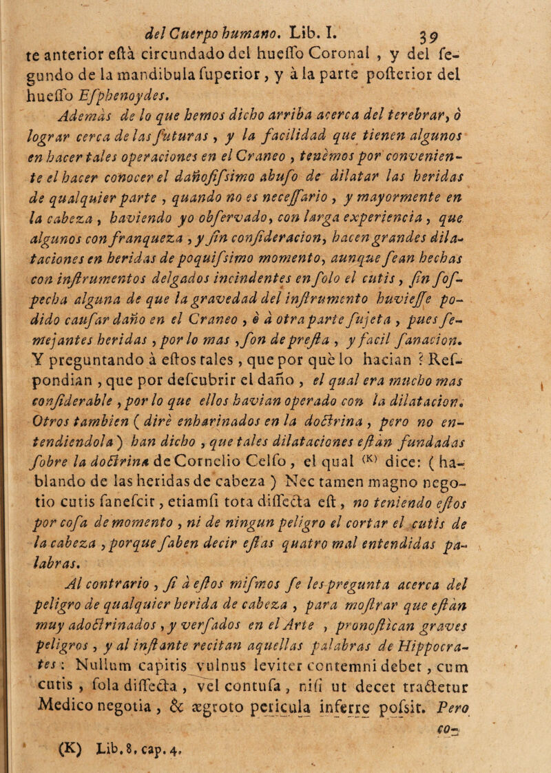 te anterior efta circundado del hueffo Coronal , y dei fe- gundo de la mandibula fuperior, y à la parte poílerior del hueffo Efphenoydes, Ademas de lo que hemos dicho arriba acerca del terebrar, ò lograr cerca de las futuras , y la facilidad que tienen algunos en hacer tales operaciones en el Cráneo , tenemos por convenien¬ te el hacer conocerei danofifsimo abufo de dilatar las heridas de qu al qui er parte , quando no es necejfario , y mayormente en la cabeza , haviendo yo obfervado, con larga experiencia , que algunos con franqueza *> y fen confederación^ hacen grandes dii a- t adone sen heridas de poquifsimo moment o, aunque fean hechas con inftr amentos delgados incind entes enfolo el cutis, fin fof* pecha alguna de que la gravedad del inferumento buviejfe po¬ dido caufar daño en el Cráneo , è d atraparte fujeta > pues fe¬ mé] antes heridas , por lo mas ,fon de prefea , y fácil fanadón. Y preguntando à eftos tales, que por que lo hacían ? Ref- pondian , que por defcubrir el daño , el qual era mucho mas eonfederable 9por lo que ellos havian operado con la dilatación. Otros también ( dire enharinados en la do Brina , pero no en¬ tendiéndola ) han dicho , que tales dilataciones efedn fundadas f'obre la do Brina de Cornelio Celio , el qual (K) dice: ( ha« blando de las heridas de cabeza ) Nec tamen magno nego- no cutis faneícir , etiamfi tota di fletta eft , no teniendo eftos por cofa de momento , ni de ningún peligro el cortar el cutis de la cabeza , porque faben decir efe as quatro mal entendidas pa¬ labras. Al contrario , fe d eftos mifemos fe les pregunta acerca del peligro de qualquier herida de cabeza , para moftrar que efedn muy adoBrinados , y verfados en el Arie , prono flican graves peligros, y al inflante recitan aquellas palabras de Hippocra- tes : Nullum capitis vulnus levitcr coniarmi debet, cum cutis, fola diffe&a,, vel contufa , nifi ut decet tradetur Medico negotia, & cegroto péncala inferre pofsit. Pero co- (K) Lib. 8, cap. 4»