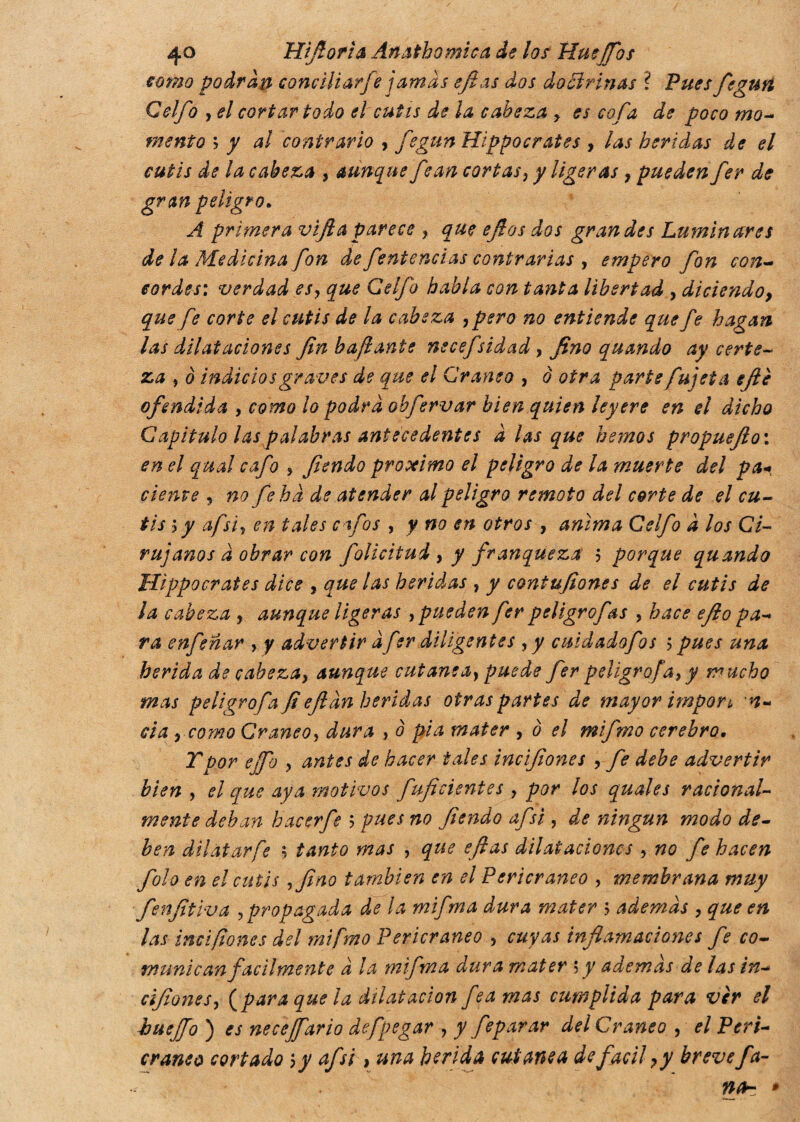 como podran concili arfe jamas eftas dos doctrinas ? Pues fe gurí Celfo y el cortar todo el cutís de la cabeza y es cofa de poco mo¬ mento ; y al contrario , fegun Hippocrates , las heridas de el cutis de la cabeza , aunque fjan cortas y y ligeras 7 pueden fer de gran peligro. A primera vlft a parece ? que efios dos grandes Luminares de la Medicina fon de fentencias contrarias y empero fon con¬ cordes: verdad es y que Celfo habla con tanta libertad , diciendo9 que fe corte el cutis de la cabeza , pero no entiende que fe hagan las dilataciones fin bafi ante necefsidad, fino quando ay certe¬ za y è indicios graves de que el Cráneo , o otra partefu] et a ejie ofendida , como lo podra obfervar bien quien leyere en el dicho Capitulo las palabras Antecedentes diasque hemos propuefio: en el qual cafo , fendo próximo el peligro de la muerte del pa* cíente , no fe ha de atender al peligro remoto del corte de el cu¬ tis i y afsiy en tales cafas , y no en otros , anima Celfo d los Ci¬ rujanos d obrar con folicitud , y franqueza ; porque quando Hippocrates dice , que las heridas , y contufiones de el cutis de la cabeza , aunque ligeras , pueden fer peligrofas , hace eflo pa¬ ra enfeñar , y advertir dfer diligentes , y cuidadofos > pues una herida de cabeza, aunque cutanea, puede fer peligro fa, y mucho mas peligro/,a fi eftdn heridas otras partes de mayor impon n- eia , como Cráneo, dura , ò pia mater , ò el mifmo cerebro. Ypor ejfo ? antes de hacer tales incifiones , fe debe advertir bien , el que aya motivos fuficientes , por los quales racional¬ mente dehan hacer fe ; pues no fiendo afsi , de ningún modo de¬ ben di! atar fe ; tanto mas , que eflas dilataciones , no fe hacen fola en el cutis yfino también en el Pericraneo , membrana muy fenfitlva ,propagada de la mifma dura mater ? ademas , que en las incifiones del mifmo Pericraneo , cuyas inflamaciones fe co¬ munican facilmente d la mifma dura mater s y además de las in- àfone s, {para que la dilatación fea mas cumplida para vèr el buejfo ) es neceffario defpegar , y feparar del Cráneo , el Peri¬ craneo cortado ; y afsi, una herida cutanea de fácil y y breve fa¬ rsa- *