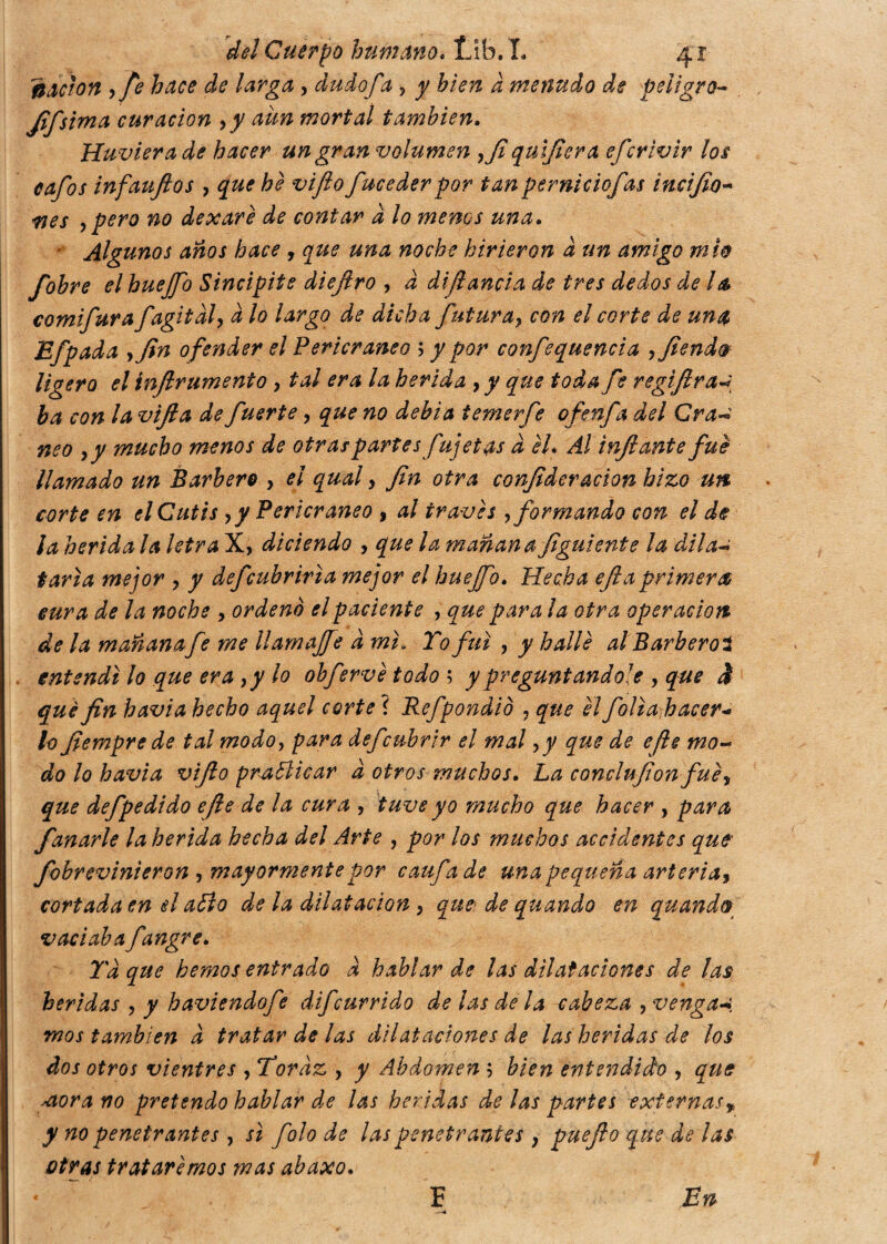 ìtAcìon y fe hace de larga , dudofa , y bien a menudo de peligro* Jifsima curación >y aun mortal también. Huvierade hacer un gran volumen yfiqulfiera efcrivir ¡os eafos infaufios , que he vifto fuceder por tan perniciofas incifio- ’ties y pero no dexarè de contar d lo menos una. ' Algunos años hace 7 que una noche hirieron d un amigo mio fobre elhuejfo Sincipite diejìro , d difi ancia de tres dedos de la comifura fagitai, d lo largo de dicha futuray con el corte de una Efpada y fin ofender el Pericraneo > y por confequencia yfiend& ligero el infirumento , tal era la herida , y que toda fe regifira4 ba con la vifia de fuerte ? que no debía temerfe ofenfia del Cra- neo y y mucho menos de otraspartes fujetas d él. Al infiante fue llamado un Barbero , el qual y fin otra confederación hizo un corte en el Cutis y y Pericraneo , al través y formando con el de la herida la letra X, diciendo , que la mañana figuì ente la dii a* tarla mejor , y defcubrirla mejor el huejfo. Hecha efia primera cura de la noche , ordenó el paciente , que para ¡a otra operación de la mañana fe me llamajfe d mi, Tofui , y hallé al Barberoá entendí lo que era }y lo ohfervè todo ; y preguntándole , que à qué fin havia hecho aquel corte ? Refpondiò , que él folia hacer* lo fiempre de tal modo y para defcubrir el mal y y que de efe mo¬ do lo havia vifto practicar d otros muchos. La conclufion fué7 que defpedido efe de la cura , tuve yo mucho que hacer , para fanarle la herida hecha del Arte , por los muchos accidentes que fobrevinieron , mayormente por caufade una pequeña arteria, cortada en d atto de la dilatación y que de quando en quando vaciaba fangre. Td que hemos entrado d hablar de las dilataciones de las heridas y y haviendofe difeurrido de las déla cabeza y venga-, mos también d tratar de las dilataciones de las heridas de los dos otros vientres yTordz , y Abdomen 5 bien entendido , que ¿lora no pretendo hablar de las heridas de las partes externas * y no penetrantes , si folo de las penetrantes , puefto que de las otras trataremos mas abaxo. E En