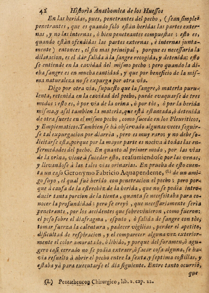 En las heridas, pues, penetrantes del pecho , (feanfìmple* penetrantes, que es quando folo ejian heridas las partes exter¬ nas ,y no las internas, ò bien penetrantes compuejlas ? ejlo es, quando ejian ofendidas las partes externas > è internas junta¬ mente ) entonces , el fin mas principal, porque es neceffaria la dilatación, es el dar falida a la jangre recogida,y detenida: ejlo fe entiende en la cavidad del mifmo pecho 5 pero quando la di- eh a fangre es en mucha cantidad ,y que por beneficio de la mif- ma naturaleza no fe expurga por otra vía• Digo por otra via, fupuejio que la fangre,0 materia puru-, lenta, retenida en la cavidad del pecho, puede evaquarje de tres modos 5 eflo es, òpor via de la orina , è por tòs , 0por la herida rnifma,y afsi también la matterìa,que ejlà ejlantada,o detenida de otra fuerte en el mifmo pecho , como fucede en los Vleuriticos, y Empiematicos/Íamblen fe ha obfervado algunas veces feguir- fe tal expargación por diarrea ,pero es muy raros y no debe fo- Jicitarfe efia,por que por la mayor parte es nociva d todas las en¬ fermedades del fecho. En quanto al primer modo , por las vías de la orina, viene d fuceder ejlo, reafumiendofe por las venase y llevandofe a las tales vías orinarlas. En prueba de ejlo cuen¬ ta un cafo Geronymo Fabricio Aqtiapendente,(L^ de un ami- go fuyo , el qual fue herido con penetración el pecho 5 pero por¬ que à caufa de la efrechézde la herida , que no fe podía intro* ducir tanta porción de la tienta , quanta fe necefsitaba para co¬ nocer la profundidad ; pero fe creyó , que necesariamente feria penetrante , por los accidentes que fobrevinieron , como fueroni el pefofobre el diafragma , efpuio , ò falida de fangre con tos, tomar fuerza la calentura , padecer vigilias , perder el apetito, . dificultad de refpiración , y el comparecer algunavez exterior- mente el color amoratado, ó libido, y porque del foramen,0 agu- gero caji cerrado no fe podía extraer,0 facar cofa alguna, fe ha- vìa refuelio a abrir el pecho entre la fexta,y feptima cojlillas, y ejlaha ya para executarfe el dia figuiente* Entre tanto ocurrid, que Pcnuthf UCOU Chirurgico o líb. i. cap. za.